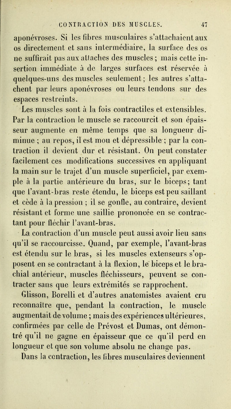 aponévroses. Si les fibres musculaires s'attachaient aux os directement et sans intermédiaire, la surface des os ne suffirait pas aux atlaches des muscles ; mais cette in- sertion immédiate à de larges surfaces est réservée à quelques-uns des muscles seulement; les autres s'atta- chent par leurs aponévroses ou leurs tendons sur des espaces restreints. Les muscles sont à la fois contractiles et extensibles. Par la contraction le muscle se raccourcit et son épais- seur augmente en même temps que sa longueur di- minue ; au repos, il est mou et dépressible ; par la con- traction il devient dur et résistant. On peut constater facilement ces modifications successives en appliquant la main sur le trajet d'un muscle superficiel, par exem- ple à la partie antérieure du bras, sur le biceps; tant que l'avant-bras reste étendu, le biceps est peu saillant et cède à la pression ; il se gonfle, au contraire, devient résistant et forme une saillie prononcée en se contrac- tant pour fléchir l'avant-bras. La contraction d'un muscle peut aussi avoir lieu sans qu'il se raccourcisse. Quand, par exemple, l'avant-bras est étendu sur le bras, si les muscles extenseurs s'op- posent en se contractant à la flexion, le biceps et le bra- chial antérieur, muscles fléchisseurs, peuvent se con- tracter sans que leurs extrémités se rapprochent. Glisson, Borelli et d'autres anatomistes avaient cru reconnaître que, pendant la contraction, le muscle augmentait de volume ; mais des expériences ultérieures, confirmées par celle de Prévost et Dumas, ont démon- tré qu'il ne gagne en épaisseur que ce qu'il perd en longueur et que son volume absolu ne change pas. Dans la contraction, les fibres musculaires deviennent