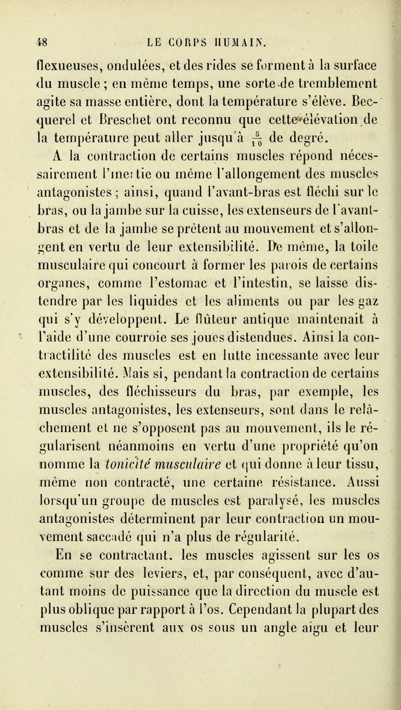 flexueuses, ondulées, et des rides se forment à la surface du muscle ; en même temps, une sorte de tremblement agite sa masse entière, dont la température s'élève. Bec- querel et Breschet ont reconnu que cette'*éiévation de la température peut aller jusqu'à ~ de degré. A la contraction de certains muscles répond néces- sairement i'meitie ou même l'allongement des muscles antagonistes ; ainsi, quand l'avant-bras est fléchi sur le bras, ou la jambe sur la cuisse, les extenseurs de l'avanl- bras et de la jambe se prêtent au mouvement et s'allon- gent en vertu de leur extensibilité. De même, la toile musculaire qui concourt à former les parois de certains organes, comme Pestomac et l'intestin, se laisse dis- tendre par les liquides et les aliments ou par les gaz qui s'y développent. Le Auteur antique maintenait à Faide d'une courroie ses joues distendues. Ainsi la con- ti actilité des muscles est en lutte incessante avec leur extensibilité. Mais si, pendant la contraction de certains muscles, des fléchisseurs du bras, par exemple, les muscles antagonistes, les extenseurs, sont dans le relâ- chement el ne s'opposent pas au mouvement, ils le ré- gularisent néanmoins en vertu d'une propriété qu'on nomme la tonicité musculaire et (jui donne à leur tissu, même non contracté, une certaine résistance. Aussi lorsqu'un groupe de muscles est paralysé, les muscles antagonistes déterminent par leur contraction un mou- vement saccadé qui n'a plus de régularité. En se contractant, les muscles agissent sur les os comme sur des leviers, et, par conséquent, avec d'au- tant moins de puissance que la direction du muscle est plus oblique par rapport à l'os. Cependant la plupart des muscles s'insèrent aux os sous un angle aigu et leur