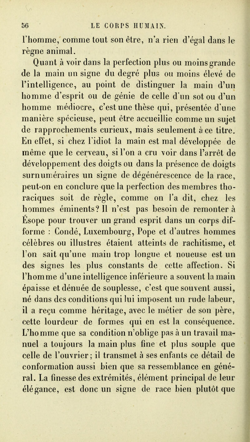 Thomme, comme tout son être, n'a rien d'égal dans le règne animal. Quant à voir dans la perfection plus ou moins grande de la main un signe du degré plus ou moins élevé de l'intelligence, au point de distinguer la main d'un homme d'esprit ou de génie de celle d'un sot ou d'un homme médiocre, c'est une thèse qui, présentée d'une manière spécieuse, peut être accueillie comme un sujet de rapprochements curieux, mais seulement à ce titre. En effet, si chez Tidiot la main est mal développée de même que le cerveau, si l'on a cru voir dans l'arrêt de développement des doigts ou dans la présence de doigts surnuméraires un signe de dégénérescence de la race, peut-on en conclure que la perfection des membres tho- raciques soit de règle, comme on Ta dit, chez les hommes éminents? Il n'est pas besoin de remonter à Esope pour trouver un grand esprit dans un corps dif- forme : Condé, Luxembourg, Pope et d'autres hommes célèbres ou illustres étaient atteints de rachitisme, et l'on sait qu'une main trop longue et noueuse est un des signes les plus constants de cette affection. Si l'homme d'une intelligence inférieure a souvent la main épaisse et dénuée de souplesse, c'est que souvent aussi, né dans des conditions qui lui iuiposent un rude labeur, il a reçu comme héritage, avec le métier de son père, cette lourdeur de formes qui en est la conséquence. L'homme que sa condition n'oblige pas à un travail ma- nuel a toujours la main plus fine et plus souple que celle de l'ouvrier; il transmet à ses enfants ce détail de conformation aussi bien que sa ressemblance en géné- ral. La finesse des extrémités, élément principal de leur élégance, est donc un signe de race bien plutôt que