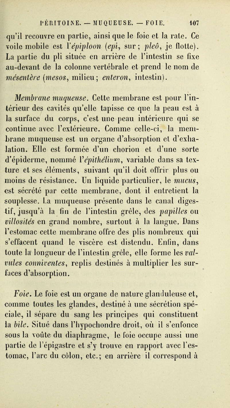 qu'il recouvre en partie, ainsi que le foie et la rate. Ce voile mobile est Vépiploon {epi., sur; pleô, je flotte). La partie du pli située en arrière de l'intestin se fixe au-devant de la colonne vertébrale et prend le nom de mésentère [mesos^ milieu; enteron^ intestin). Membrane muqueuse. Cette membrane est pour l'in- térieur des cavités qu'elle tapisse ce que la peau est à la surface du corps, c'est une peau intérieure qui se continue avec l'extérieure. Comme celle-ci, la mem- brane muqueuse est un organe d'absorption et d'exba- lation. Elle est formée d'un chorion et d'une sorte d'épiderme, nommé Vépithélium, variable dans sa tex- ture et ses éléments, suivant qu'il doit offrir plus ou moins de résistance. Un liquide particulier, le mucus^ est sécrété par cette membrane, dont il entretient la souplesse. La muqueuse présente dans le canal diges- tif, jusqu'à la fin de l'intestin grêle, des papilles ou villosités en grand nombre, surtout à la langue. Dans l'estomac cette membrane offre des plis nombreux qui s'effacent quand le viscère est distendu. Enfin, dans toute la longueur de l'intestin grêle, elle forme les val- vules conniventes, replis destinés à multiplier les sur- faces d'absorption. Foie. Le foie est un organe de nature glanduleuse et, comme toutes les glandes, destiné à une sécrétion spé- ciale, il sépare du sang les principes qui constituent la bile. Situé dans l'hypochondre droit, où il s'enfonce sous la voûte du diaphragme, le foie occupe aussi une partie de l'épigastre et s'y trouve en rapport avec Tes- iomac, l'arc du côlon, etc.; en arrière il correspond à