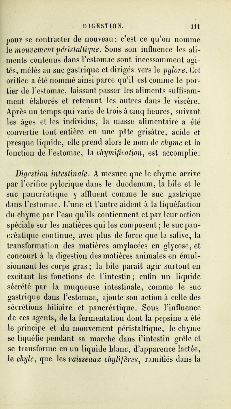 DIGESTION. m pour se contracter de nouveau ; c'est ce qu'on nomme le mouvement péristaltique. Sous son influence les ali- ments contenus dans Testomac sont incessamment agi- tés, mêlés au suc gaslrique et dirigés vers le jnjlore. Cet orifice a été nommé ainsi parce qu'il est comme le por- tier de l'estomac, laissant passer les aliments suffisam- ment élaborés et retenant les autres dans le viscère. Après un temps qui varie de trois à cinq heures, suivant les âges et les individus, la masse alimentaire a été convertie tout entière en une pâte grisâtre, acide et presque liquide, elle prend alors le nom de chyme et la fonction de l'estomac, la chymification, est accomplie. Digestion intestinale. A mesure que le chyme arrive par l'orifice pylorique dans le duodénum, la bile et le suc pancréatique y affluent comme le suc gastrique dans l'estomac. L'une et l'autre aident à la liquéfaction du chyme par Peau qu'ils contiennent et par leur action spéciale sur les matières qui les composent ; le suc pan- créatique continue, avec plus de force que la salive, la transformation des matières amylacées en glycose, et concourt à la digestion des matières animales en émul- sionnant les corps gras ; la bile paraît agir surtout en excitant les fonctions de l'intestin; enfin un liquide sécrété par la muqueuse intestinale, comme le suc gastrique dans l'estomac, ajoute son action à celle des sécrétions biliaire et pancréatique. Sous l'influence de ces agents, de la fermentation dont la pepsine a été le principe et du mouvement péristaltique, le chyme se liquéfie pendant sa marche dans l'intestin grêle et se transforme en un liquide blanc, d'apparence lactée, le chyle, que les vaisseaux chylifères^ ramifiés dans la