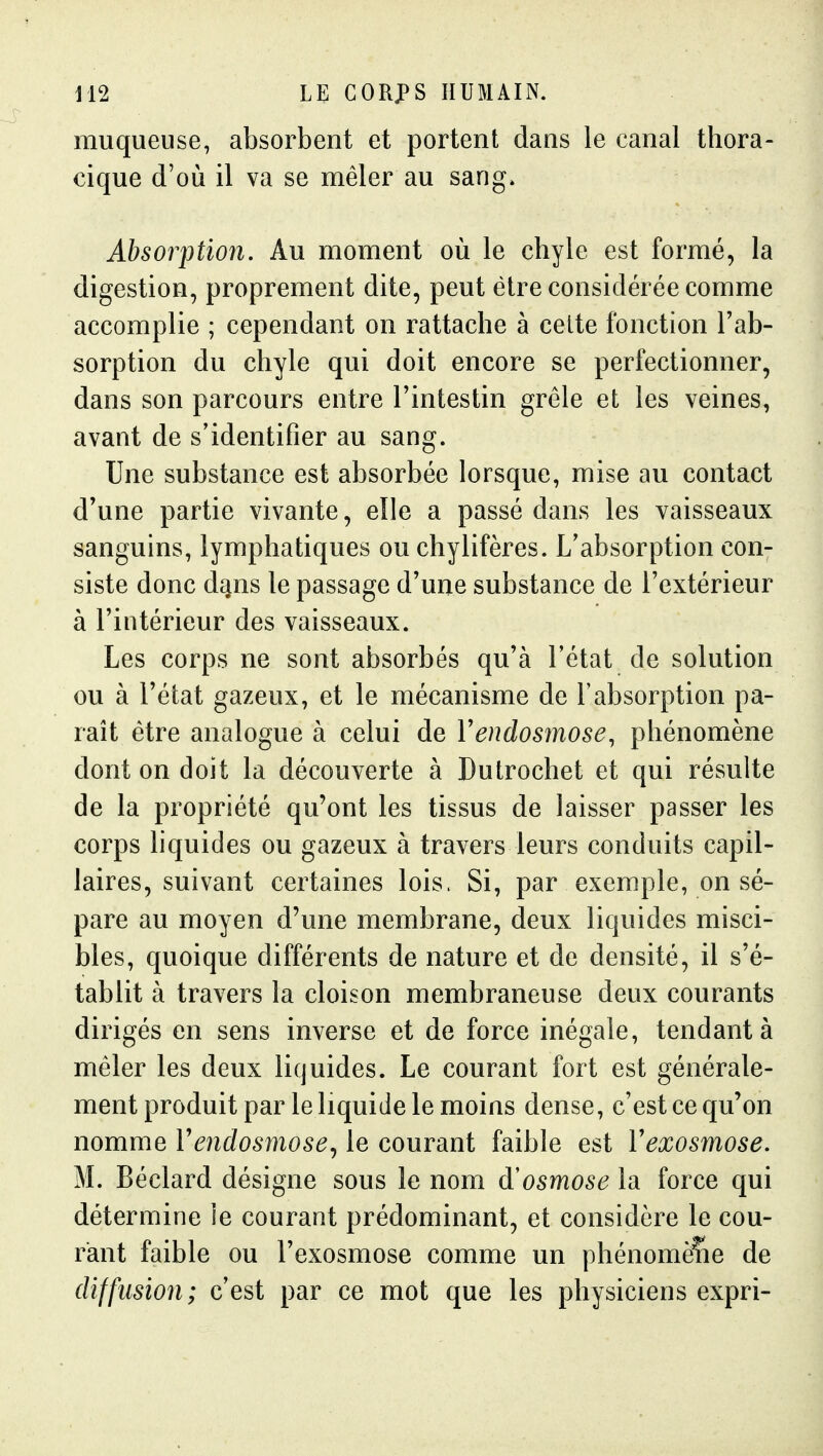 muqueuse, absorbent et portent dans le canal thora- cique d'où il va se mêler au sang. Absorption. Au moment où le chyle est formé, la digestion, proprement dite, peut être considérée comme accomplie ; cependant on rattache à celte fonction l'ab- sorption du chyle qui doit encore se perfectionner, dans son parcours entre l'intestin grêle et les veines, avant de s'identifier au sang. Une substance est absorbée lorsque, mise au contact d'une partie vivante, elle a passé dans les vaisseaux sanguins, lymphatiques ou chylifères. L'absorption con- siste donc dans le passage d'une substance de l'extérieur à l'intérieur des vaisseaux. Les corps ne sont absorbés qu'à l'état de solution ou à l'état gazeux, et le mécanisme de l'absorption pa- raît être analogue à celui de Vendosmose, phénomène dont on doit la découverte à Dutrochet et qui résulte de la propriété qu'ont les tissus de laisser passer les corps liquides ou gazeux à travers leurs conduits capil- laires, suivant certaines lois. Si, par exemple, on sé- pare au moyen d'une membrane, deux liquides misci- bles, quoique différents de nature et de densité, il s'é- tablit à travers la cloison membraneuse deux courants dirigés en sens inverse et de force inégale, tendant à mêler les deux liquides. Le courant fort est générale- ment produit par le liquide le moins dense, c'est ce qu'on nomme Vendosmose., le courant faible est Vexosmose. M. Béclard désigne sous le nom osmose la force qui détermine le courant prédominant, et considère le cou- rant faible ou l'exosmose comme un phénomène de diffusion; c'est par ce mot que les physiciens expri-