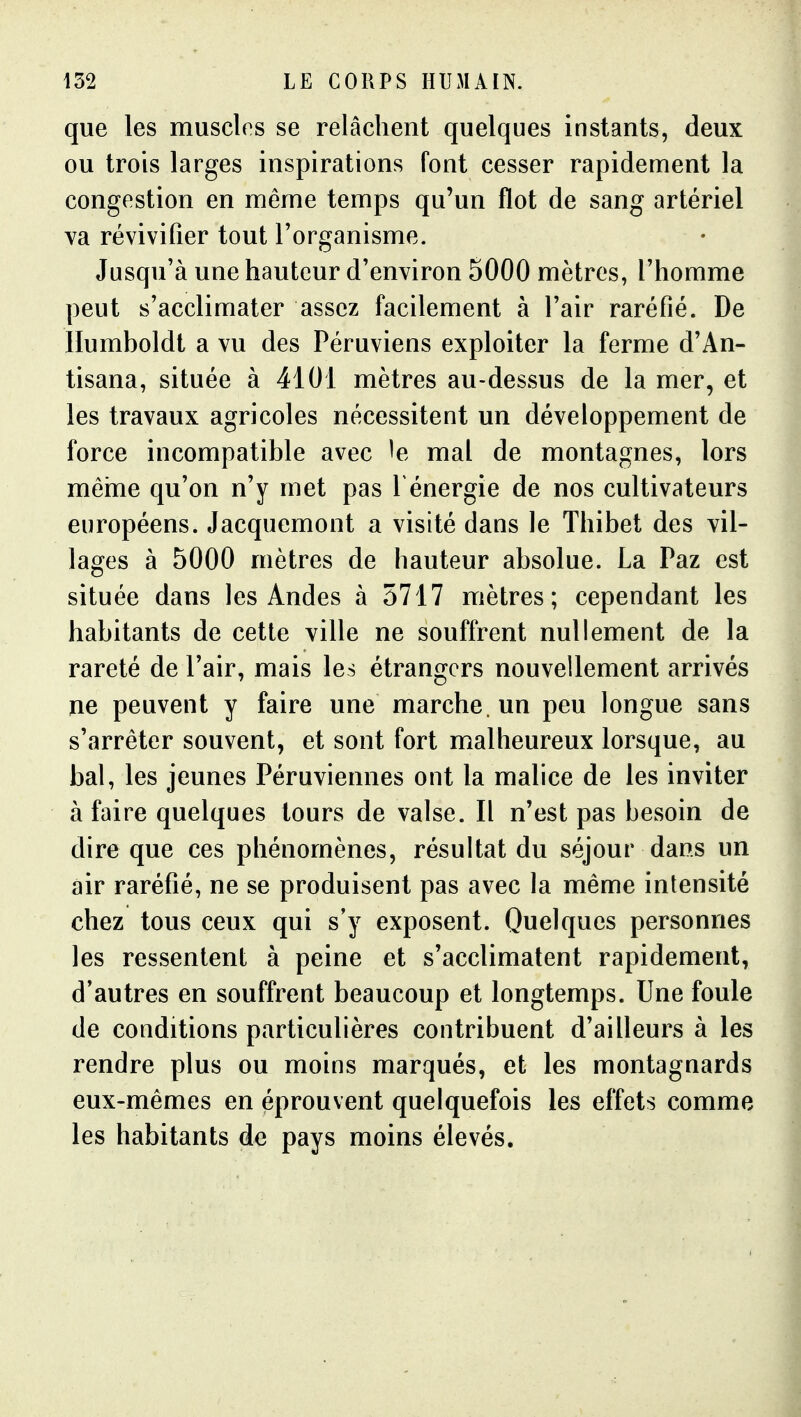 que les muscks se relâchent quelques instants, deux ou trois larges inspirations font cesser rapidement la congestion en même temps qu'un flot de sang artériel va révivifier tout l'organisme. Jusqu'à une hauteur d'environ 5000 mètres, l'homme peut s'acclimater assez facilement à l'air raréfié. De Humboldt a vu des Péruviens exploiter la ferme d'An- tisana, située à 4101 mètres au-dessus de la mer, et les travaux agricoles nécessitent un développement de force incompatible avec le mal de montagnes, lors mêhie qu'on n'y met pas f énergie de nos cultivateurs européens. Jacquemont a visité dans le Thibet des vil- lages à 5000 mètres de hauteur absolue. La Paz est située dans les Andes à 5717 mètres; cependant les habitants de cette ville ne souffrent nullement de la rareté de l'air, mais les étrangers nouvellement arrivés ne peuvent y faire une marche, un peu longue sans s'arrêter souvent, et sont fort malheureux lorsque, au bal, les jeunes Péruviennes ont la malice de les inviter à faire quelques tours de valse. Il n'est pas besoin de dire que ces phénomènes, résultat du séjour dans un air raréfié, ne se produisent pas avec la même intensité chez tous ceux qui s'y exposent. Quelques personnes les ressentent à peine et s'acclimatent rapidement, d'autres en souffrent beaucoup et longtemps. Une foule de conditions particulières contribuent d'ailleurs à les rendre plus ou moins marqués, et les montagnards eux-mêmes en éprouvent quelquefois les effets comme les habitants de pays moins élevés.