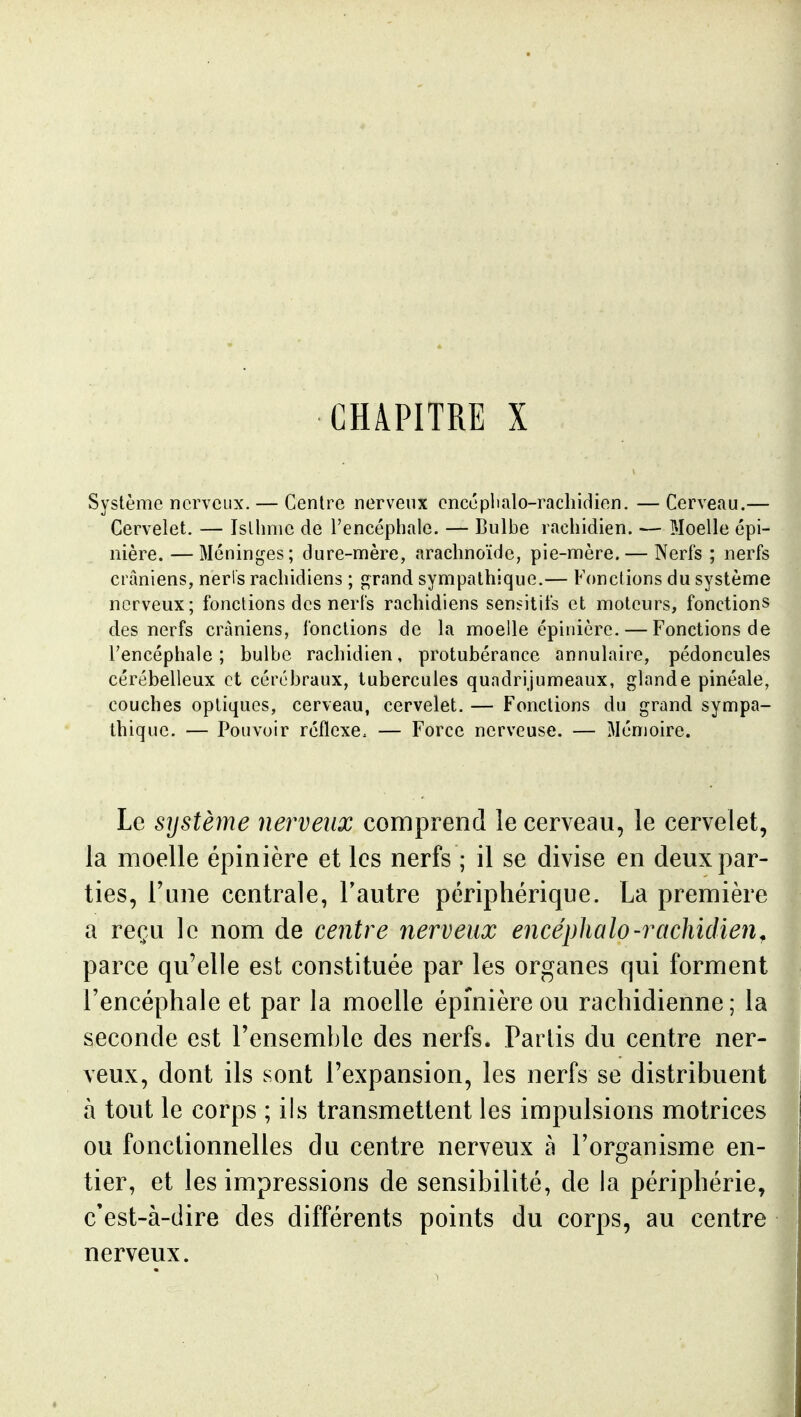 CHAPITRE X Système nerveux. — Centre nerveux encéplialo-rachidien. — Cerveau.— Cervelet, — Isthme de l'encéphale. — Bulbe rachidien. — Moelle épi- nière. —Méninges; dure-mère, arachnoïde, pie-mère. — Nerfs ; nerfs crâniens, neris rachidiens ; grand sympathique.— Fonctions du système nerveux; fonctions des nerfs rachidiens sensitifs et moteurs, fonctions des nerfs crâniens, fonctions de la moelle épinière. — Fonctions de l'encéphale; bulbe rachidien, protubérance annulaire, pédoncules cérébelleux et cérébraux, tubercules quadrijumeaux, glande pinéale, couches optiques, cerveau, cervelet. — Fonctions du grand sympa- thique. — Pouvoir réflexe. — Force nerveuse. — Mémoire. Le systèîïie nerveux comprend le cerveau, le cervelet, la moelle épinière et les nerfs ; il se divise en deux par- ties. Tune centrale, l'autre périphérique. La première a reçu le nom de centre nerveux encépUalo-rachidien^ parce qu'elle est constituée par les organes qui forment l'encéphale et par la moelle épinière ou rachidienne; la seconde est l'ensemble des nerfs. Partis du centre ner- veux, dont ils sont l'expansion, les nerfs se distribuent à tout le corps ; ils transmettent les impulsions motrices ou fonctionnelles du centre nerveux à l'organisme en- tier, et les impressions de sensibilité, de la périphérie, c'est-à-dire des différents points du corps, au centre nerveux.