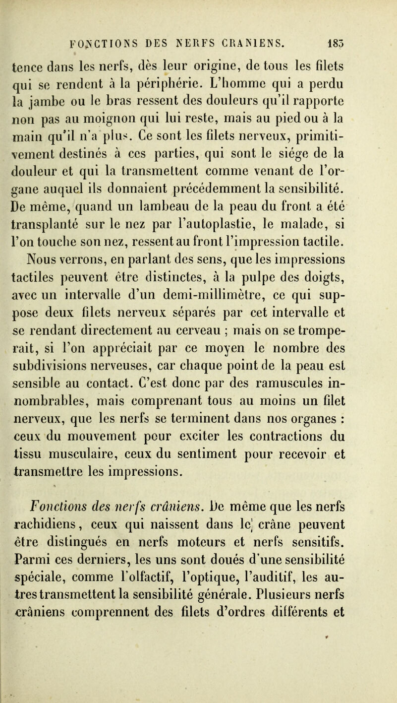 FOJN'GTIOINS DES NERFS CRANIENS. 185 tence dans les nerfs, dès leur origine, de tous les filets qui se rendent à la périphérie. L'homme qui a perdu la jambe ou le bras ressent des douleurs qu'il rapporte non pas au moignon qui lui reste, mais au pied ou à la main qu'il n'a plus. Ce sont les filets nerveux, primiti- vement destinés à ces parties, qui sont le siège de la douleur et qui la transmettent comme venant de l'or- gane auquel ils donnaient précédemment la sensibilité. De même, quand un lambeau de la peau du front a été transplanté sur le nez par l'autoplastie, le malade, si l'on touche son nez, ressent au front l'impression tactile. Nous verrons, en parlant des sens, que les impressions tactiles peuvent être distinctes, à la pulpe des doigts, avec un intervalle d'un demi-millimètre, ce qui sup- pose deux filets nerveux séparés par cet intervalle et se rendant directement au cerveau ; mais on se trompe- rait, si Ton appréciait par ce moyen le nombre des subdivisions nerveuses, car chaque point de la peau est sensible au contact. C'est donc par des ramuscules in- nombrables, mais comprenant tous au moins un filet nerveux, que les nerfs se terminent dans nos organes : ceux du mouvement pour exciter les contractions du tissu musculaire, ceux du sentiment pour recevoir et transmettre les impressions. Fonctions des nerfs crâniens, Ue même que les nerfs rachidiens, ceux qui naissent dans le! crâne peuvent être distingués en nerfs moteurs et nerfs sensitifs. Parmi ces derniers, les uns sont doués d'une sensibilité spéciale, comme l'olfactif, l'optique, l'auditif, les au- tres transmettent la sensibilité générale. Plusieurs nerfs crâniens comprennent des filets d'ordres différents et