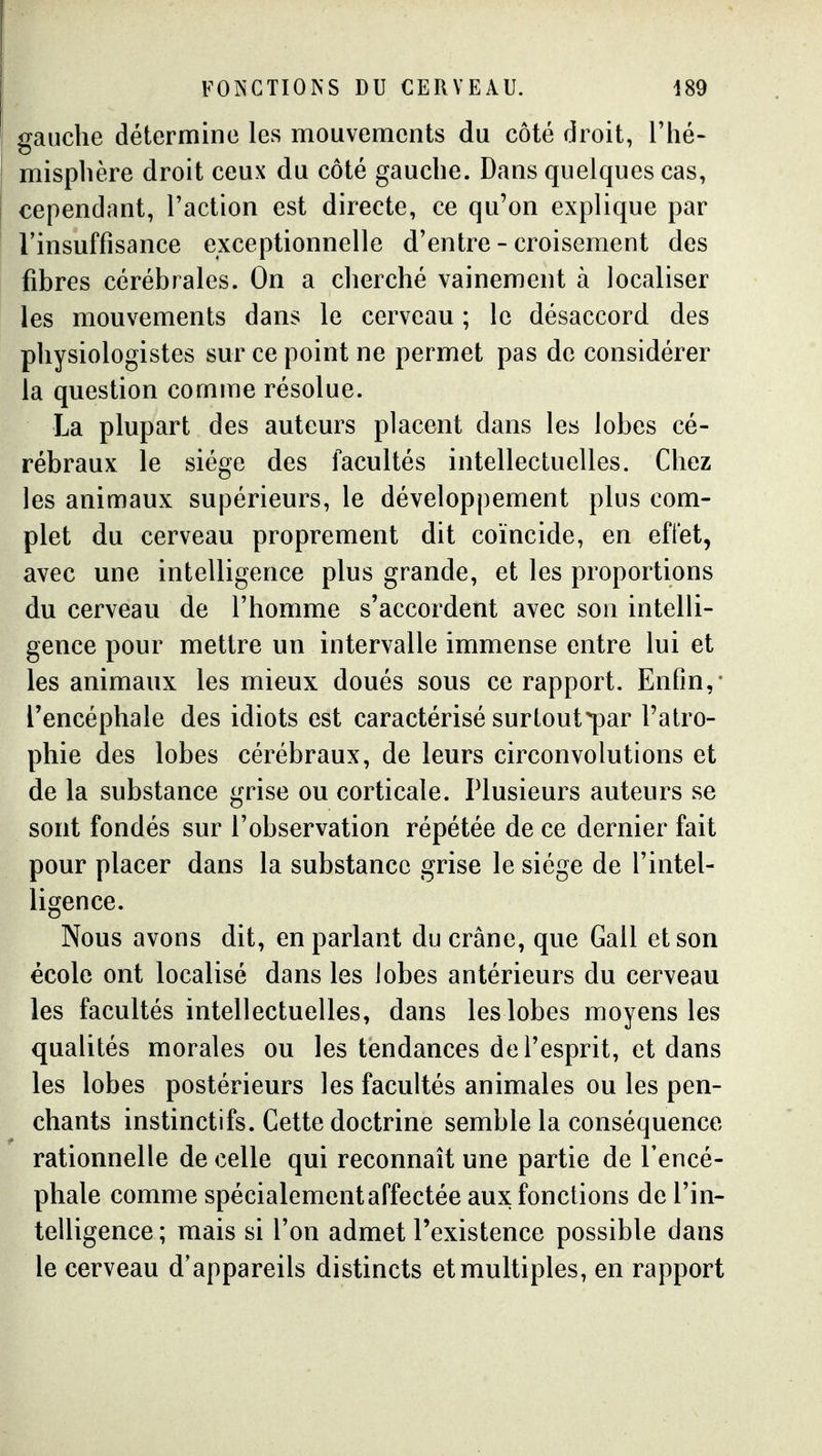 gauche détermine les mouvements du côté droit, l'iié- misplière droit ceux du côté gauche. Dans quelques cas, cependant, l'action est directe, ce qu'on explique par rinsuffisance exceptionnelle d'entre - croisement des fibres cérébrales. On a cherché vainement à localiser les mouvements dans le cerveau ; le désaccord des physiologistes sur ce point ne permet pas de considérer la question comme résolue. La plupart des auteurs placent dans les lobes cé- rébraux le siège des facultés intellectuelles. Chez les animaux supérieurs, le développement plus com- plet du cerveau proprement dit coïncide, en effet, avec une intelligence plus grande, et les proportions du cerveau de l'homme s'accordent avec son intelli- gence pour mettre un intervalle immense entre lui et les animaux les mieux doués sous ce rapport. Enfin,* l'encéphale des idiots est caractérisé surtout par l'atro- phie des lobes cérébraux, de leurs circonvolutions et de la substance grise ou corticale. Plusieurs auteurs se sont fondés sur l'observation répétée de ce dernier fait pour placer dans la substance grise le siège de l'intel- ligence. Nous avons dit, en parlant du crâne, que Gall et son école ont localisé dans les lobes antérieurs du cerveau les facultés intellectuelles, dans les lobes moyens les qualités morales ou les tendances de l'esprit, et dans les lobes postérieurs les facultés animales ou les pen- chants instinctifs. Cette doctrine semble la conséquence rationnelle de celle qui reconnaît une partie de l'encé- phale comme spécialement affectée aux; fonctions de l'in- telligence ; mais si l'on admet l'existence possible dans le cerveau d'appareils distincts et multiples, en rapport