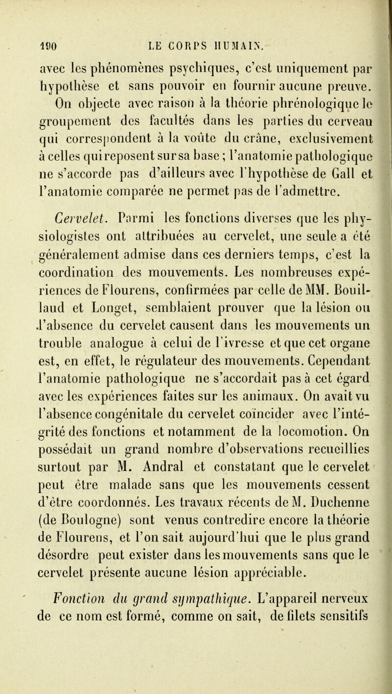 avec les phénomènes psychiques, c'est uniquement par hypothèse et sans pouvoir eu fournir aucune preuve. On objecte avec raison à la théorie phrénologique le groupement des facultés dans les parties du cerveau qui corres[)ondent à la voûte du crâne, exclusivement à celles qui reposent sur sa base ; l'anatomie pathologique ne s'accorde pas d'ailleurs avec l'hypothèse de Gall et l'anatomie comparée ne permet pas de l'admettre. Cervelet. Parmi les fonctions diverses que les phy- siologistes ont attribuées au cervelet, une seule a été généralement admise dans ces derniers temps, c'est la coordination des mouvements. Les nombreuses expé- riences de Flourens, confirmées par celle de MM. Bouil- laud et Longet, semblaient prouver que la lésion ou .l'absence du cervelet causent dans les mouvements un trouble analogue à celui de l'ivrcï^se et que cet organe est, en effet, le régulateur des mouvements. Cependant l'anatomie pathologique ne s'accordait pas à cet égard avec les expériences faites sur les animaux. On avait vu l'absence congénitale du cervelet coïncider avec l'inté- grité des fonctions et notamment delà locomotion. On possédait un grand nombre d'observations recueillies surtout par M. Andral et constatant que le cervelet peut être malade sans que les mouvements cessent d'être coordonnés. Les travaux récents de M. Duchenne (de Boulogne) sont venus contredire encore la théorie de Flourens, et l'on sait aujourd'hui que le plus grand désordre peut exister dans les mouvements sans que le cervelet présente aucune lésion appréciable. Fonction du grand sympathique. L'appareil nerveux de ce nom est formé, comme on sait, de filets sensitifs