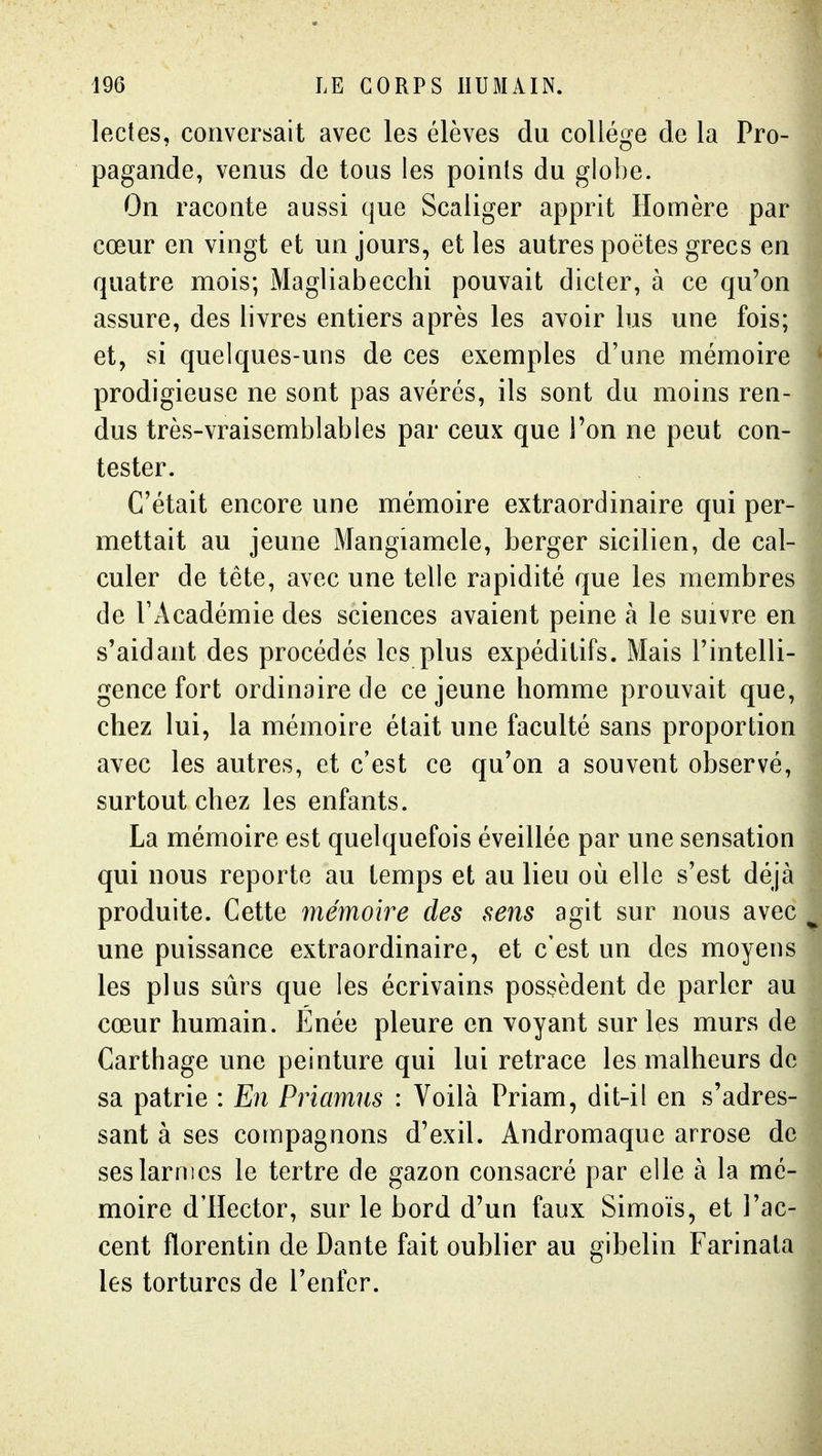 lectes, conversait avec les élèves du collège de la Pro- pagande, venus de tous les points du globe. On raconte aussi que Scaliger apprit Homère par cœur en vingt et un jours, et les autres poètes grecs en quatre mois; Magliabecchi pouvait dicter, à ce qu'on assure, des livres entiers après les avoir lus une fois; et, si quelques-uns de ces exemples d'une mémoire prodigieuse ne sont pas avérés, ils sont du moins ren- dus très-vraisemblables par ceux que l'on ne peut con- tester. C'était encore une mémoire extraordinaire qui per- mettait au jeune Mangiamele, berger sicilien, de cal- culer de téte, avec une telle rapidité que les membres de l'Académie des sciences avaient peine à le suivre en s'aidant des procédés les plus expéditifs. Mais l'intelli- gence fort ordinaire de ce jeune homme prouvait que, chez lui, la mémoire était une faculté sans proportion avec les autres, et c'est ce qu'on a souvent observé, surtout chez les enfants. La mémoire est quelquefois éveillée par une sensation qui nous reporte au temps et au lieu où elle s'est déjà produite. Cette mémoire des sens agit sur nous avec ^ une puissance extraordinaire, et c'est un des moyens les plus sûrs que les écrivains possèdent de parler au cœur humain. Énée pleure en voyant sur les murs de Carthage une peinture qui lui retrace les malheurs de sa patrie : En Priamus : Voilà Priam, dit-il en s'adres- sant à ses compagnons d'exil. Andromaque arrose de ses larmes le tertre de gazon consacré par elle à la mé- moire d'Hector, sur le bord d'un faux Simoïs, et l'ac- cent florentin de Dante fait oublier au gibelin Farinala les tortures de l'enfer.