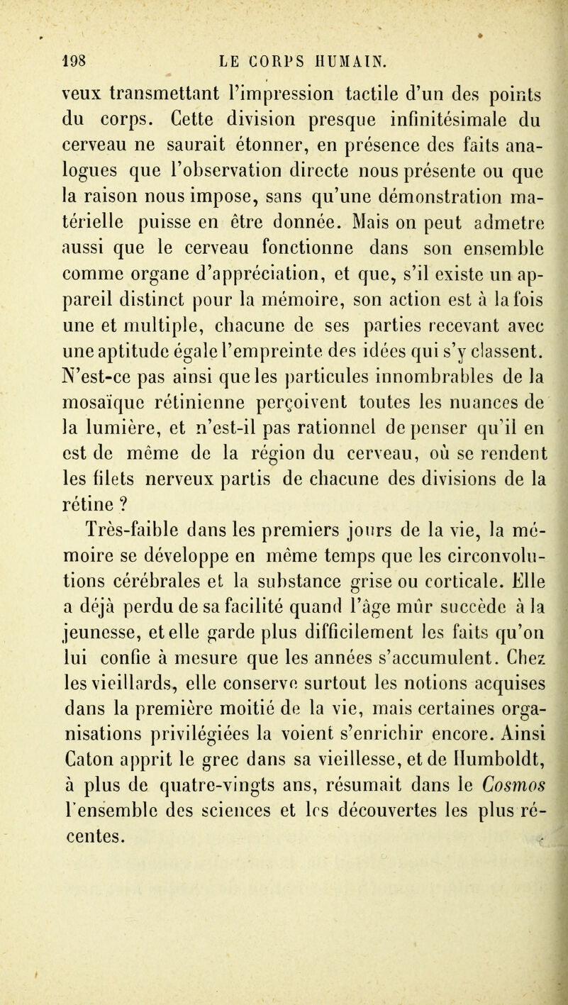 veux transmettant l'impression tactile d'un des points du corps. Cette division presque infinitésimale du cerveau ne saurait étonner, en présence des faits ana- logues que l'observation directe nous présente ou que la raison nous impose, sans qu'une démonstration ma- térielle puisse en être donnée. Mais on peut admetre aussi que le cerveau fonctionne dans son ensemble comme organe d'appréciation, et que, s'il existe un ap- pareil distinct pour la mémoire, son action est à la fois une et multiple, chacune de ses parties recevant avec une aptitude égale l'empreinte des idées qui s'y ciassent. N'est-ce pas ainsi que les particules innombrables de la mosaïque rétinienne perçoivent toutes les nuances de la lumière, et n'est-il pas rationnel de penser qu'il en est de même de la région du cerveau, où se rendent les filets nerveux partis de chacune des divisions de la rétine ? Très-faible dans les premiers jours de la vie, la mé- moire se développe en même temps que les circonvolu- tions cérébrales et la substance grise ou corticale. Elle a déjà perdu de sa facilité quand l'âge mûr succède à la jeunesse, et elle garde plus difficilement les faits qu'on lui confie à mesure que les années s'accumulent. Chez les vieillards, elle conserve surtout les notions acquises dans la première moitié de la vie, mais certaines orga- nisations privilégiées la voient s'enrichir encore. Ainsi Caton apprit le grec dans sa vieillesse, et de Ilumboldt, à plus de quatre-vingts ans, résumait dans le Cosmos Tensemble des sciences et 1rs découvertes les plus ré- centes.