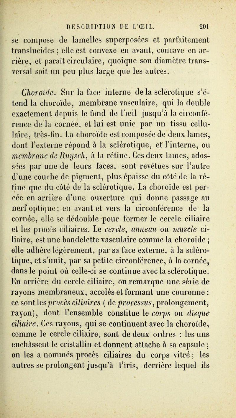 se compose de lamelles superposées et parfaitement translucides ; elle est convexe en avant, concave en ar- rière, et paraît circulaire, quoique son diamètre trans- versal soit un peu plus large que les autres. Choroïde. Sur la face interne de la sclérotique s'é- tend la choroïde, membrane vasculaire, qui la double exactement depuis le fond de l'œil jusqu'à la circonfé- rence de la cornée, et lui est unie par un tissu cellu- laire, très-fin. La choroïde est composée de deux lames, dont l'externe répond à la sclérotique, et l'interne, ou membrane de Riiysch, à la rétine. Ces deux lames, ados- sées par une de leurs faces, sont revêtues sur l'autre d'une couche de pigment, plus épaisse du côté de la ré- tine que du côté de la sclérotique. La choroïde est per- cée en arrière d'une ouverture qui donne passage au nerf optique ; en avant et vers la circonférence de la cornée, elle se dédouble pour former le cercle ciliaire et les procès ciliaires. Le cercle^ anneau ou muscle ci- liaire, est une bandelette vasculaire comme la choroïde; elle adhère légèrement, par sa face externe, à la scléro- tique, et s'unit, par sa petite circonférence, à la cornée, dans le point où celle-ci se continue avec la sclérotique. En arrière du cercle ciliaire, on remarque une série de rayons membraneux, accolés et formant une couronne: ce senties procès ciliaires ( de processus, prolongement, rayon), dont l'ensemble constitue le corps ou disque ciliaire. Ces rayons, qui se continuent avec la choroïde, comme le cercle ciliaire, sont de deux ordres : les uns enchâssent le cristallin et donnent attache à sa capsule ; on les a nommés procès ciliaires du corps vitré ; les autres se prolongent jusqu'à l'iris, derrière lequel ils