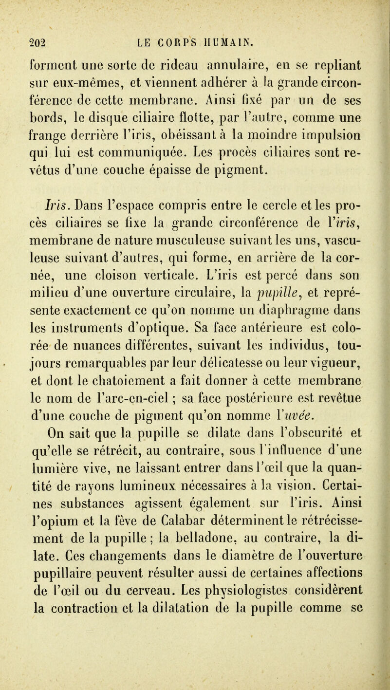 forment une sorte de rideau annulaire, en se repliant sur eux-mêmes, et viennent adhérer à la grande circon- férence de cette membrane. Ainsi fixé par un de ses bords, le disque ciliaire flotte, par l'autre, comme une frange derrière l'iris, obéissant à la moindre impulsion qui lui est communiquée. Les procès ciliaires sont re- vêtus d'une couche épaisse de pigment. Iris. Dans l'espace compris entre le cercle et les pro- cès ciliaires se fixe la grande circonférence de Vins, membrane de nature musculeuse suivant les uns, vascu- leuse suivant d'autres, qui forme, en arrière de la cor- née, une cloison verticale. L'iris est percé dans son milieu d'une ouverture circulaire, la pupille^ et repré- sente exactement ce qu'on nomme un diaphragme dans les instruments d'optique. Sa face antérieure est colo- rée de nuances différentes, suivant les individus, tou- jours remarquables par leur délicatesse ou leur vigueur, et dont le chatoiement a fait donner à cette membrane le nom de l'arc-en-ciel ; sa face postérieure est revêtue d'une couche de pigment qu'on nomme Yuvée. On sait que la pupille se dilate dans l'obscurité et qu'elle se rétrécit, au contraire, sous Finfluence d'une lumière vive, ne laissant entrer dans l'œil que la quan- tité de rayons lumineux nécessaires à la vision. Certai- nes substances agissent également sur l'iris. Ainsi l'opium et la fève de Calabar déterminent le rétrécisse- ment de la pupille ; la belladone, au contraire, la di- late. Ces changements dans le diamètre de l'ouverture pupillaire peuvent résulter aussi de certaines affections de l'œil ou du cerveau. Les physiologistes considèrent la contraction et la dilatation de la pupille comme se