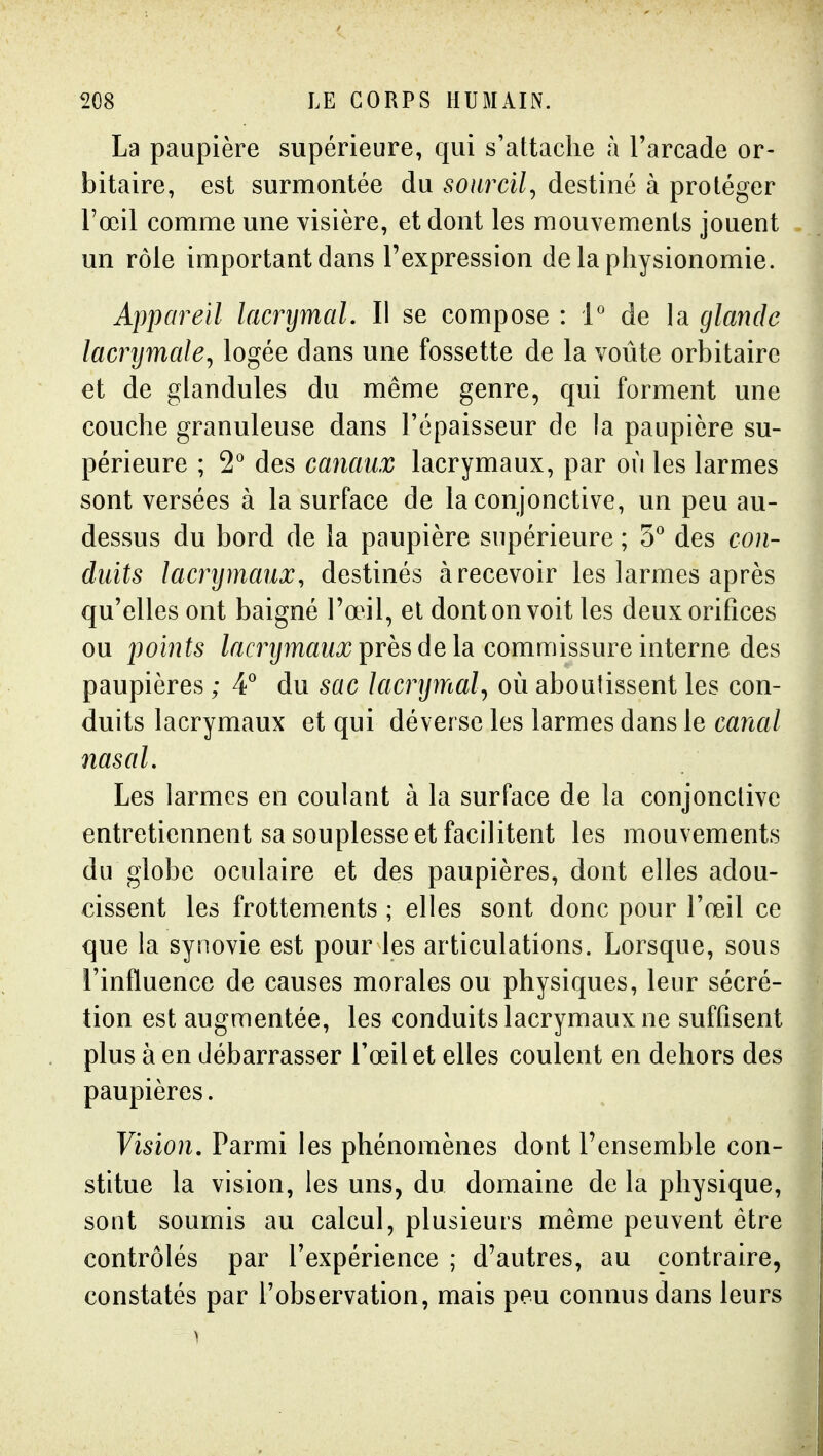 La paupière supérieure, qui s'attache à l'arcade or- bitaire, est surmontée du sourcil^ destiné à protéger l'œil comme une visière, et dont les mouvements jouent un rôle important dans l'expression de la physionomie. Appareil lamjmaL II se compose : P de la glande lacrymale^ logée dans une fossette de la voûte orbitaire et de glandules du même genre, qui forment une couche granuleuse dans l'épaisseur de la paupière su- périeure ; 2° des canaux lacrymaux, par où les larmes sont versées à la surface de la conjonctive, un peu au- dessus du bord de la paupière supérieure ; 5 des con- duits lacrymaux, destinés à recevoir les larmes après qu'elles ont baigné l'œil, el dont on voit les deux orifices ou points /acrî/îMM^ près de la commissure interne des paupières ; 4 du sac lacrymal^ où aboutissent les con- duits lacrymaux et qui déverse les larmes dans le canal nasal. Les larmes en coulant à la surface de la conjonctive entretiennent sa souplesse et facilitent les mouvements du globe oculaire et des paupières, dont elles adou- cissent les frottements ; elles sont donc pour l'œil ce que la synovie est pour les articulations. Lorsque, sous l'influence de causes morales ou physiques, leur sécré- tion est augmentée, les conduits lacrymaux ne suffisent plus à en débarrasser l'œil et elles coulent en dehors des paupières. Vision, Parmi les phénomènes dont l'ensemble con- stitue la vision, les uns, du domaine de la physique, sont soumis au calcul, plusieurs même peuvent être contrôlés par l'expérience ; d'autres, au contraire, constatés par l'observation, mais peu connus dans leurs