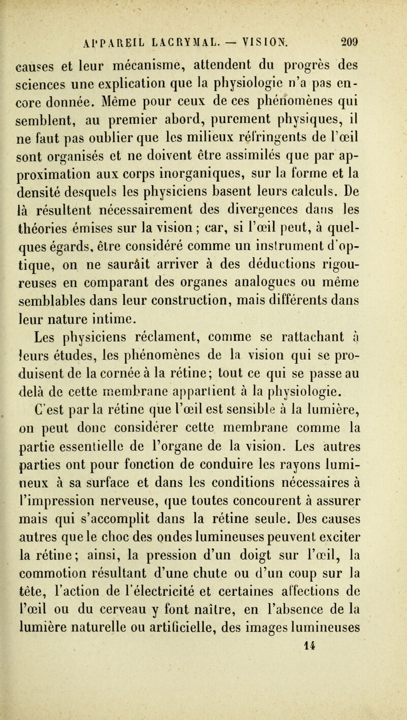 causes et leur mécanisme, attendent du progrès des sciences une explication que la physiologie n'a pas en- core donnée. Même pour ceux de ces phénomènes qui semblent, au premier abord, purement physiques, il ne faut pas oublier que les milieux réfringents de Tœil sont organisés et ne doivent être assimilés que par ap- proximation aux corps inorganiques, sur la forme et la densité desquels les physiciens basent leurs calculs. De là résultent nécessairement des divergences dans les théories émises sur la vision ; car, si l'œil peut, à quel- ques égards, être considéré comme un inslrument d'op- tique, on ne saurâit arriver à des déductions rigou- reuses en comparant des organes analogues ou même semblables dans leur construction, mais différents dans leur nature intime. Les physiciens réclament, comme se rattachant à leurs études, les phénomènes de la vision qui se pro- duisent de la cornée à la rétine; tout ce qui se passe au delà de cette membrane apparlient à la physiologie. C'est par la rétine que l'œil est sensible à la lumière, on peut donc considérer cette membrane comme la partie essentielle de l'organe de la vision. Les autres parties ont pour fonction de conduire les rayons lumi- neux à sa surface et dans les conditions nécessaires à l'impression nerveuse, que toutes concourent à assurer mais qui s'accomplit dans la rétine seule. Des causes autres que le choc des ondes lumineuses peuvent exciter la rétine; ainsi, la pression d'un doigt sur l'œil, la commotion résultant d'une chute ou d'un coup sur la tête, Faction de l'électricité et certaines affections de l'œil ou du cerveau y font naître, en l'absence de la lumière naturelle ou artificielle, des images lumineuses 14