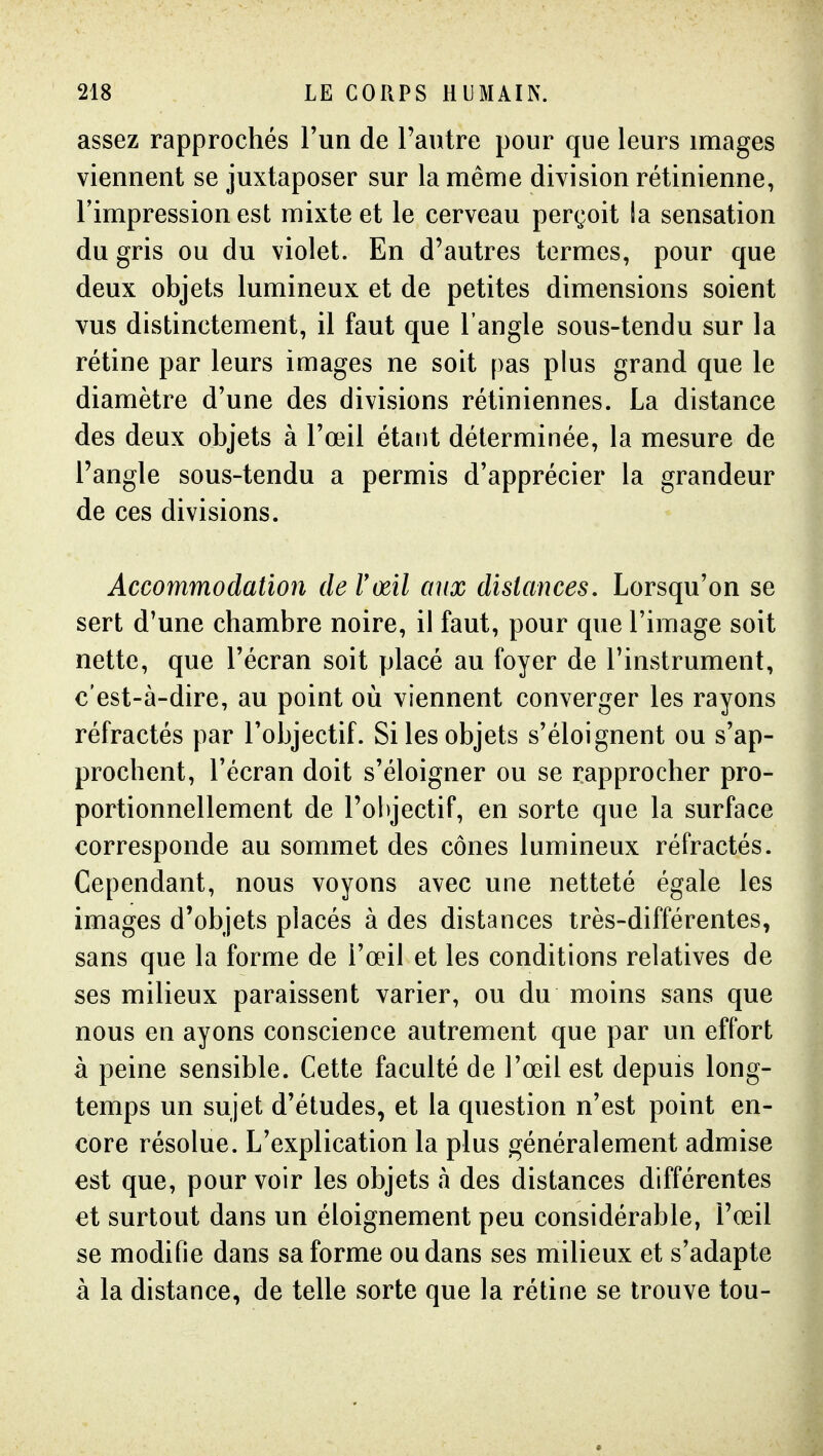 assez rapprochés l'un de l'autre pour que leurs images viennent se juxtaposer sur la même division rétinienne, l'impression est mixte et le cerveau perçoit la sensation du gris ou du violet. En d'autres termes, pour que deux objets lumineux et de petites dimensions soient vus distinctement, il faut que l'angle sous-tendu sur la rétine par leurs images ne soit pas plus grand que le diamètre d'une des divisions rétiniennes. La distance des deux objets à l'œil étant déterminée, la mesure de l'angle sous-tendu a permis d'apprécier la grandeur de ces divisions. Accommodation de l'œil aux distances. Lorsqu'on se sert d'une chambre noire, il faut, pour que l'image soit nette, que l'écran soit placé au foyer de l'instrument, c'est-à-dire, au point où viennent converger les rayons réfractés par l'objectif. Si les objets s'éloignent ou s'ap- prochent, l'écran doit s'éloigner ou se rapprocher pro- portionnellement de l'objectif, en sorte que la surface corresponde au sommet des cônes lumineux réfractés. Cependant, nous voyons avec une netteté égale les images d'objets placés à des distances très-différentes, sans que la forme de l'œil et les conditions relatives de ses milieux paraissent varier, ou du moins sans que nous en ayons conscience autrement que par un effort à peine sensible. Cette faculté de l'œil est depuis long- temps un sujet d'études, et la question n'est point en- core résolue. L'explication la plus généralement admise est que, pour voir les objets à des distances différentes et surtout dans un éloignement peu considérable, l'œil se modifie dans sa forme ou dans ses milieux et s'adapte à la distance, de telle sorte que la rétine se trouve tou-