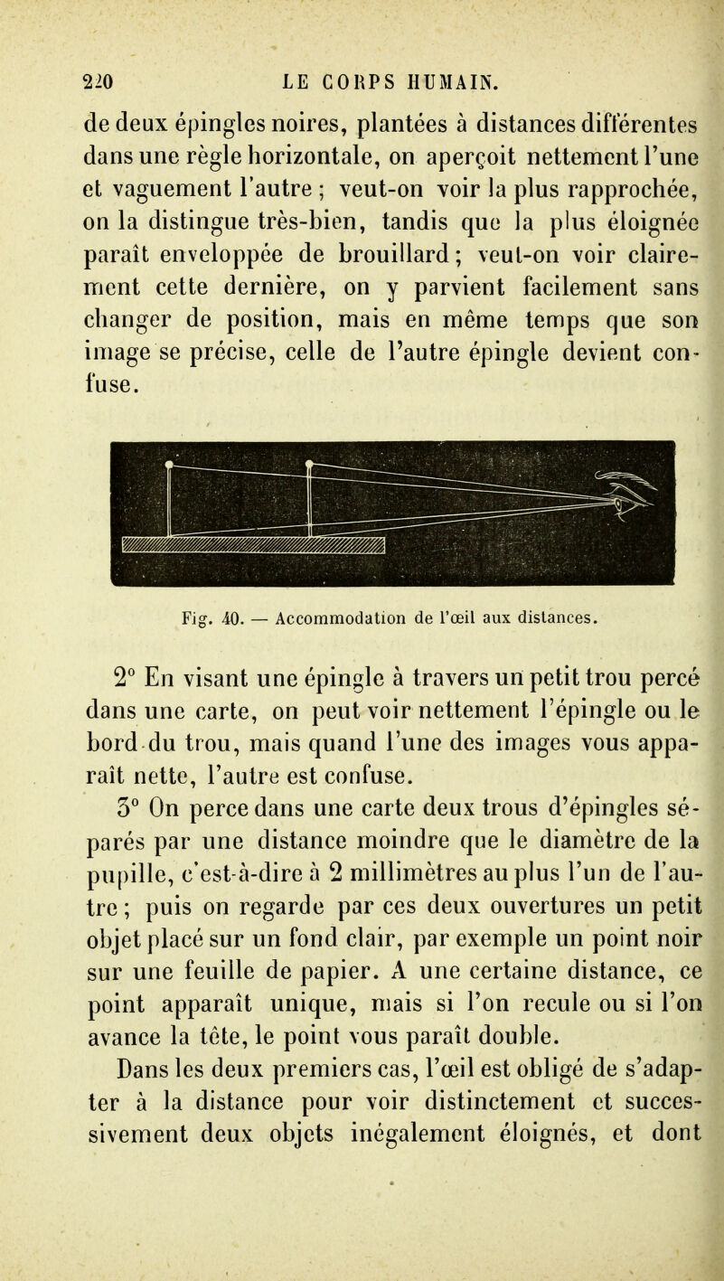 de deux épingles noires, plantées à distances différentes dans une règle horizontale, on aperçoit nettement Tune et vaguement l'autre ; veut-on voir la plus rapprochée, on la distingue très-bien, tandis que la plus éloignée paraît enveloppée de brouillard ; veut-on voir claire- ment cette dernière, on y parvient facilement sans changer de position, mais en même temps que son image se précise, celle de l'autre épingle devient con- fuse. Fig. 40. — Accommodation de l'œil aux dislances. 2° En visant une épingle à travers un petit trou percé dans une carte, on peut voir nettement l'épingle ou le bord du trou, mais quand l'une des images vous appa- raît nette, l'autre est confuse. 3° On perce dans une carte deux trous d'épingles sé- parés par une distance moindre que le diamètre de la pupille, c'est-à-dire à 2 millimètres au plus l'un de l'au- tre ; puis on regarde par ces deux ouvertures un petit objet placé sur un fond clair, par exemple un point noir sur une feuille de papier. A une certaine distance, ce point apparaît unique, mais si Ton recule ou si l'on avance la tête, le point vous paraît double. Dans les deux premiers cas, l'œil est obligé de s'adap- ter à la distance pour voir distinctement et succes- sivement deux objets inégalement éloignés, et dont