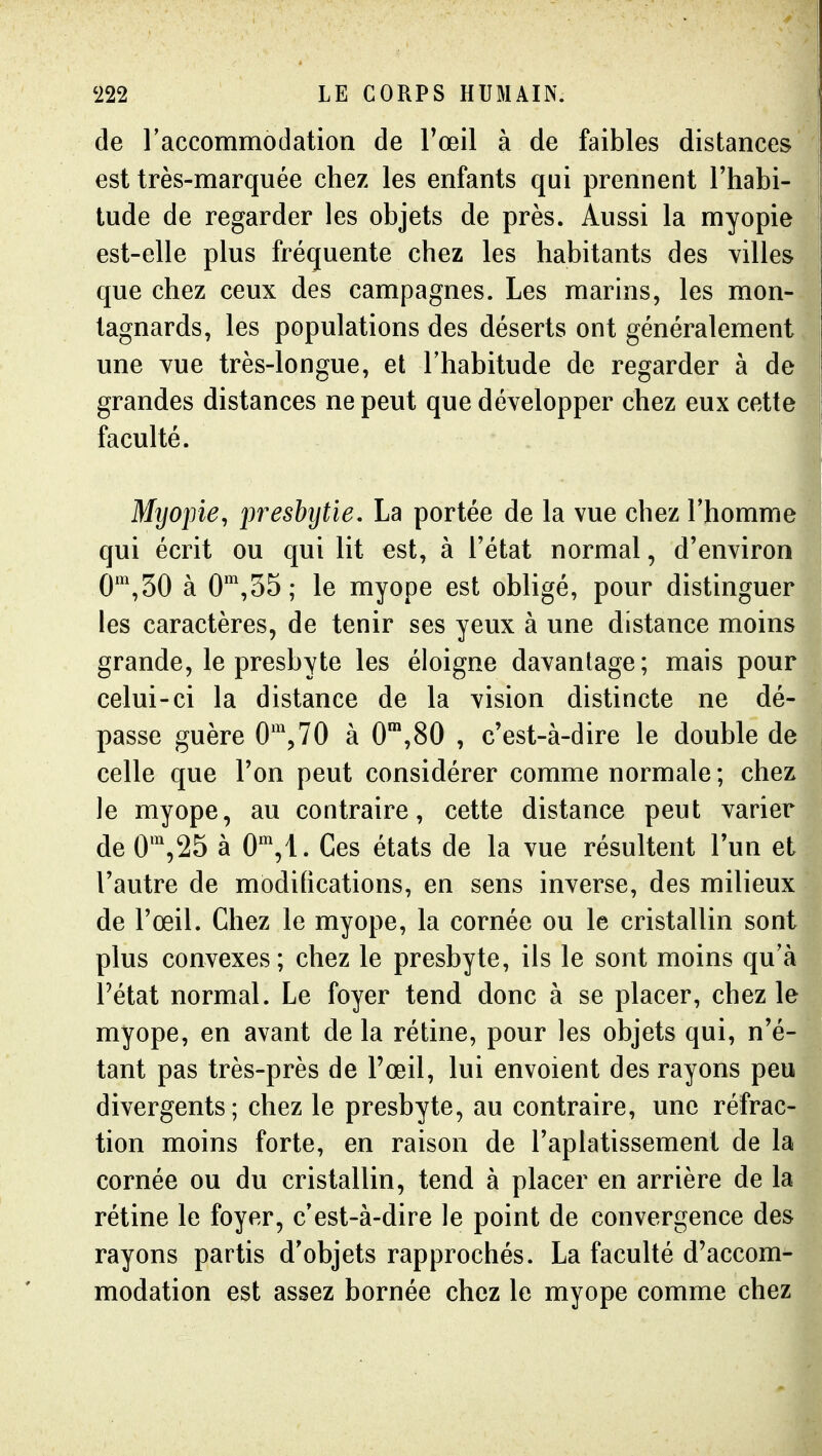 de raccommodation de Toeil à de faibles distances est très-marquée chez les enfants qui prennent l'habi- tude de regarder les objets de près. Aussi la myopie est-elle plus fréquente chez les habitants des villes que chez ceux des campagnes. Les marins, les mon- tagnards, les populations des déserts ont généralement une Yue très-longue, et l'habitude de regarder à de grandes distances ne peut que développer chez eux cette . faculté. I Myopie, iweshytïe, La portée de la vue chez Thomme qui écrit ou qui lit est, à Tétat normal, d'environ 0*^,50 à 0',35; le myope est obligé, pour distinguer les caractères, de tenir ses yeux à une distance moins grande, le presbyte les éloigne davantage; mais pour celui-ci la distance de la vision distincte ne dé- passe guère 0\70 à 0™,80 , c'est-à-dire le double de celle que l'on peut considérer comme normale ; chez le myope, au contraire, cette distance peut varier de 0',25 à 0,!. Ces états de la vue résultent l'un et l'autre de modifications, en sens inverse, des milieux de l'œil. Chez le myope, la cornée ou le cristallin sont plus convexes; chez le presbyte, ils le sont moins qu'à Pétat normal. Le foyer tend donc à se placer, chez le myope, en avant de la rétine, pour les objets qui, n'é- tant pas très-près de l'œil, lui envoient des rayons peu divergents; chez le presbyte, au contraire, une réfrac- tion moins forte, en raison de l'aplatissement de la cornée ou du cristallin, tend à placer en arrière de la rétine le foyer, c'est-à-dire le point de convergence des rayons partis d'objets rapprochés. La faculté d'accom- modation est assez bornée chez le myope comme chez