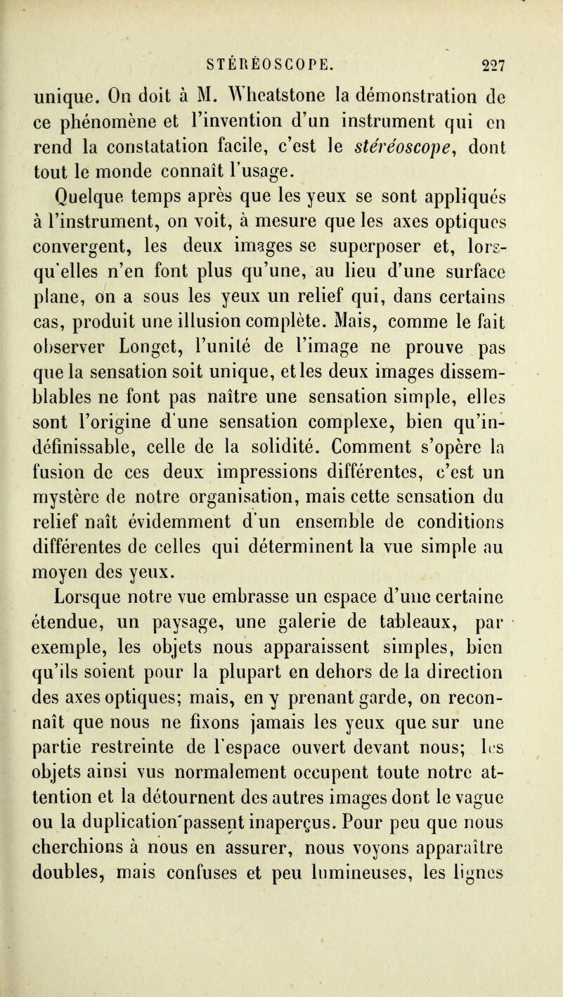 unique. On doit à M. AVheatstone la démonstration de ce phénomène et l'invention d'un instrument qui en rend la constatation facile, c'est le stéréoscope^ dont tout le monde connaît l'usage. Quelque temps après que les yeux se sont appliqués à l'instrument, on voit, à mesure que les axes optiques convergent, les deux images se superposer et, lors- qu'elles n'en font plus qu'une, au lieu d'une surface plane, on a sous les yeux un relief qui, dans certains cas, produit une illusion complète. Mais, comme le fait observer Longet, l'unité de l'image ne prouve pas que la sensation soit unique, et les deux images dissem- blables ne font pas naître une sensation simple, elles sont l'origine d'une sensation complexe, bien qu'in- définissable, celle de la solidité. Comment s'opère la fusion de ces deux impressions différentes, c'est un mystère de notre organisation, mais cette sensation du relief naît évidemment d'un ensemble de conditions différentes de celles qui déterminent la vue simple au moyen des yeux. Lorsque notre vue embrasse un espace d'une certaine étendue, un paysage, une galerie de tableaux, par exemple, les objets nous apparaissent simples, bien qu'ils soient pour la plupart en dehors de la direction des axes optiques; mais, en y prenant garde, on recon- naît que nous ne fixons jamais les yeux que sur une partie restreinte de l'espace ouvert devant nous; hs objets ainsi vus normalement occupent toute notre at- tention et la détournent des autres images dont le vague ou la duplication'passent inaperçus. Pour peu que nous cherchions à nous en assurer, nous voyons apparaître doubles, mais confuses et peu lumineuses, les lignes