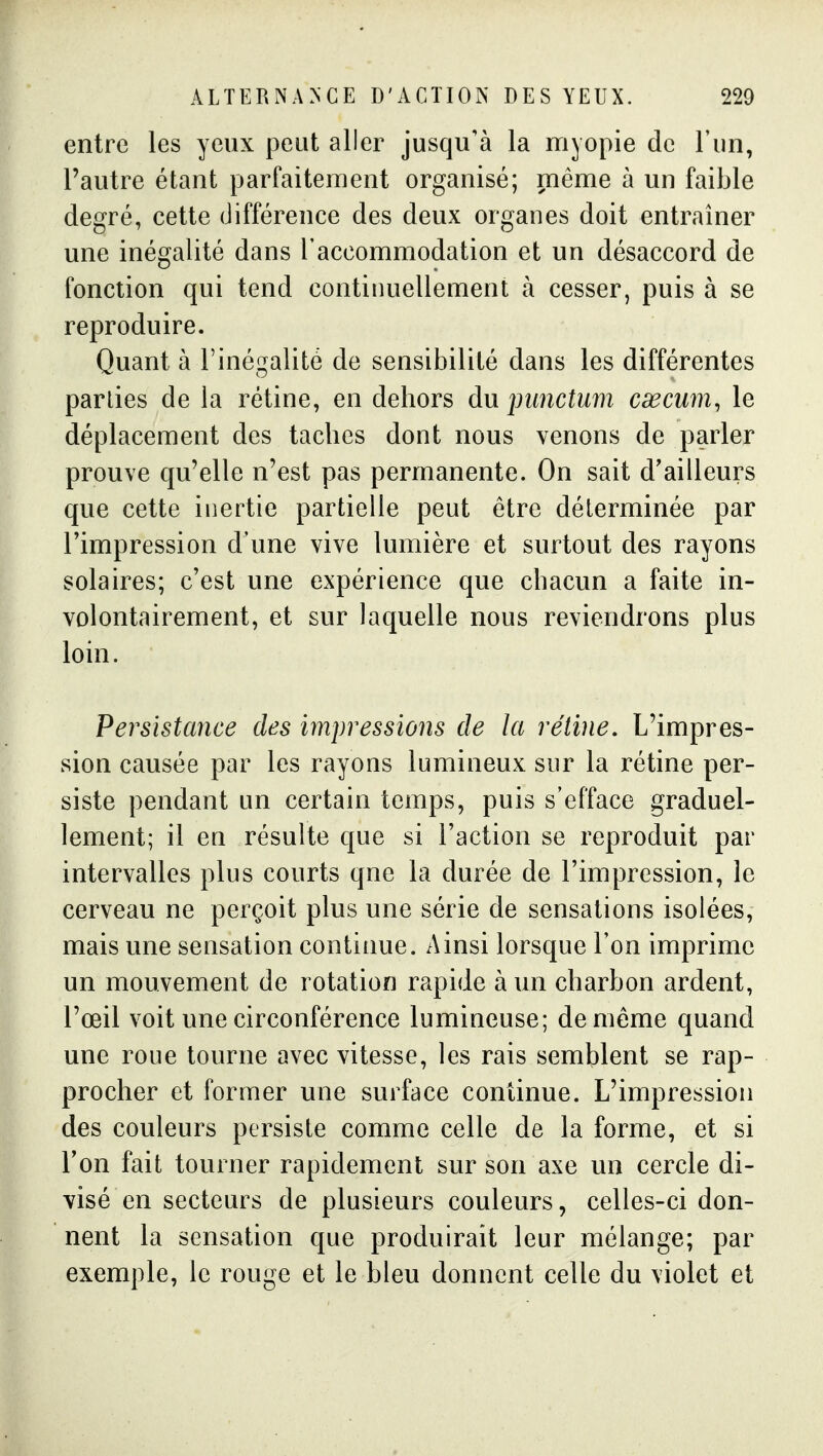 entre les yeux peut aller jusqu'à la myopie de l'un, l'autre étant parfaitement organisé; même à un faible degré, cette différence des deux organes doit entraîner une inégalité dans l'accommodation et un désaccord de fonction qui tend continuellement à cesser, puis à se reproduire. Quant à l'inégalité de sensibilité dans les différentes parties de la rétine, en dehors du jmnctum cœcum, le déplacement des taches dont nous venons de parler prouve qu'elle n'est pas permanente. On sait d'ailleurs que cette inertie partielle peut être déterminée par l'impression d'une vive lumière et surtout des rayons solaires; c'est une expérience que chacun a faite in- volontairement, et sur laquelle nous reviendrons plus loin. Persistance des impressions de la réline. L'impres- sion causée par les rayons lumineux sur la rétine per- siste pendant un certain temps, puis s'efface graduel- lement; il en résulte que si l'action se reproduit par intervalles plus courts que la durée de l'impression, le cerveau ne perçoit plus une série de sensations isolées, mais une sensation continue. Ainsi lorsque l'on imprime un mouvement de rotation rapide à un charbon ardent, l'œil voit une circonférence lumineuse; de même quand une roue tourne avec vitesse, les rais semblent se rap- procher et former une surface continue. L'impression des couleurs persiste comme celle de la forme, et si Ton fait tourner rapidement sur son axe un cercle di- visé en secteurs de plusieurs couleurs, celles-ci don- nent la sensation que produirait leur mélange; par exemple, le rouge et le bleu donnent celle du violet et