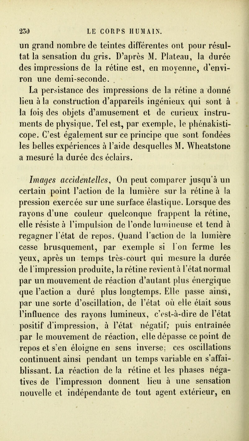 un grand nombre de teintes différentes ont pour résul- tat la sensation du gris. D'après M. Plateau, la durée des impressions de la rétine est, en moyenne, d'envi- ron une demi-seconde. La persistance des impressions de la rétine a donné lieu à la construction d'appareils ingénieux qui sont à la fois des objets d'amusement et de curieux instru- ments de physique. Tel est, par exemple, le phénakisti- cope. C'est également sur ce principe que sont fondées les belles expériences à l'aide desquelles M. Wheatstone a mesuré la durée des éclairs. Images accidentelles, On peut comparer jusqu'à un certain point l'action de la lumière sur la rétine à la pression exercée sur une surface élastique. Lorsque des rayons d'une couleur quelconque frappent la rétine, elle résiste à l'impulsion de l'onde luînineuse et tend à regagner l'état de repos. Quand l'action de la lumière cesse brusquement, par exemple si l'on ferme les yeux, après un temps très-court qui mesure la durée de l'impression produite, la rétine revient à l'état normal par un mouvement de réaction d'autant plus énergique que l'action a duré plus longtemps. Elle passe ainsi, par une sorte d'oscillation, de l'état où elle était sous l'influence des rayons lumineux, c'est-à-dire de l'état positif d'impression, à l'état négatif; puis entraînée par le mouvement de réaction, elle dépasse ce point de repos et s'en éloigne en sens inverse: ces oscillations continuent ainsi pendant un temps variable en s'affai- blissant. La réaction de !a rétine et les phases néga- tives de l'impression donnent lieu à une sensation nouvelle et indépendante de tout agent extérieur, en