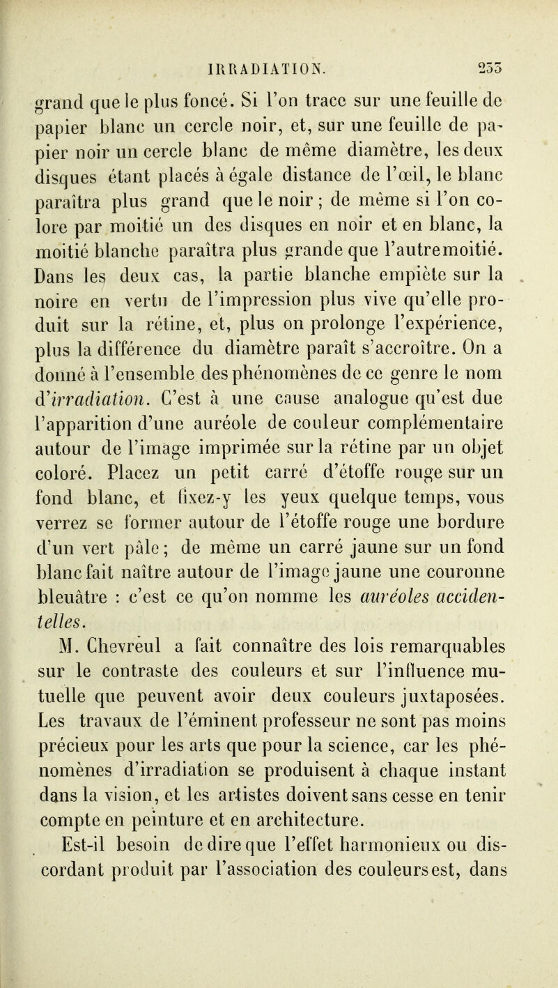 grand que le plus foncé. Si l'on trace sur une feuille de papier blanc un cercle noir, et, sur une feuille de pa- pier noir un cercle blanc de même diamètre, les deux disques étant placés à égale distance de l'œil, le blanc paraîtra plus grand que le noir ; de même si l'on co- lore par moitié un des disques en noir et en blanc, la moitié blanche paraîtra plus jzrande que l'autremoitié. Dans les deux cas, la partie blanche empiète sur la noire en vertu de l'impression plus vive qu'elle pro- duit sur la rétine, et, plus on prolonge l'expérience, plus la différence du diamètre paraît s'accroître. On a donné à l'ensemble des phénomènes de ce genre le nom d'irradiation. C'est à une cause analogue qu'est due l'apparition d'une auréole de couleur complémentaire autour de l'image imprimée sur la rétine par un objet coloré. Placez un petit carré d'étoffe rouge sur un fond blanc, et tîxez-y les yeux quelque temps, vous verrez se former autour de l'étoffe rouge une bordure d'un vert pâle ; de même un carré jaune sur un fond blanc fait naître autour de l'imago jaune une couronne bleuâtre : c'est ce qu'on nomme les auréoles acciden- telles. M. Chevrêul a fait connaître des lois remarquables sur le contraste des couleurs et sur rinlluence mu- tuelle que peuvent avoir deux couleurs juxtaposées. Les travaux de l'éminent professeur ne sont pas moins précieux pour les arts que pour la science, car les phé- nomènes d'irradiation se produisent à chaque instant dans la vision, et les artistes doivent sans cesse en tenir compte en peinture et en architecture. Est-il besoin de dire que l'effet harmonieux ou dis- cordant produit par l'association des couleurs est, dans