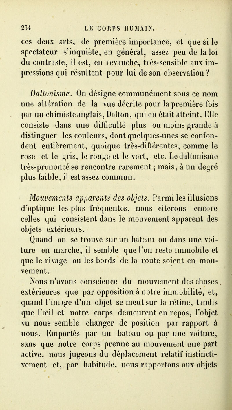 ces deux arts, de première importance, et que si le spectateur s'inquiète, en général, assez peu de la loi du contraste, il est, en revanche, très-sensible aux im- pressions qui résultent pour lui de son observation? Daltonisme. On désigne communément sous ce nom une altération de la vue décrite pour la première fois par un chimiste anglais, Dalton, qui en était atteint. Elle consiste dans une difficulté plus ou moins grande à distinguer les couleurs, dont quelques-unes se confon- dent entièrement, quoique très-différentes, comme le rose et le gris, le rouge et le vert, etc. Le daltonisme très-prononcé se rencontre rarement ; mais, à un degré plus faible, il est assez commun. Mouvements apparents des objets. Parmi les illusions d'optique les plus fréquentes, nous citerons encore celles qui consistent dans le mouvement apparent des objets extérieurs. Quand on se trouve sur un bateau ou dans une voi- ture en marche, il semble que l'on reste immobile et que le rivage ou les bords de la route soient en mou- vement. Nous n'avons conscience du mouvement des choses. extérieures que par opposition à notre immobilité, et, quand Fimage d'un objet se meut sur la rétine, tandis que l'œil et notre corps demeurent en repos, l'objet vu nous semble changer de position par rapport à nous. Emportés par un bateau ou par une voiture, sans que notre corps prenne au mouvement une part active, nous jugeons du déplacement relatif instincti- vement et, par habitude, nous rapportons aux objets