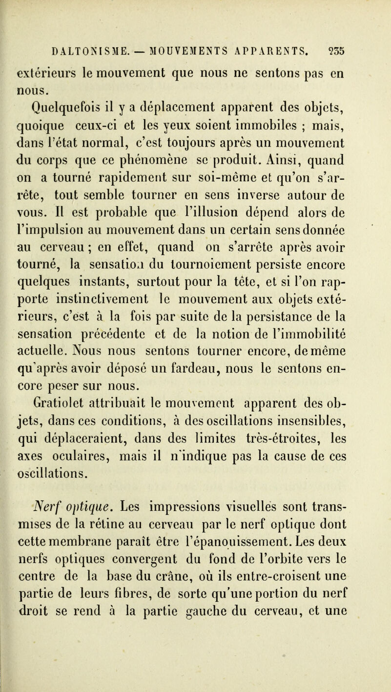 DALTONISME. — MOUVEMENTS APPARENTS. 955 extérieurs le mouvement que nous ne sentons pas en nous. Quelquefois il y a déplacement apparent des objets, cjuoique ceux-ci et les yeux soient immobiles ; mais, dans l'état normal, c'est toujours après un mouvement du corps que ce phénomène se produit. Ainsi, quand on a tourné rapidement sur soi-même et qu'on s'ar- rête, tout semble tourner en sens inverse autour de vous. Il est probable que l'illusion dépend alors de l'impulsion au mouvement dans un certain sens donnée au cerveau ; en effet, quand on s'arrête après avoir tourné, la sensatioa du tournoiement persiste encore quelques instants, surtout pour la tête, et si l'on rap- porte instinctivement le mouvement aux objets exté- rieurs, c'est à la fois par suite de la persistance de la sensation précédente et de la notion de l'immobilité actuelle. Nous nous sentons tourner encore, de même qu'après avoir déposé un fardeau, nous le sentons en- core peser sur nous. Gratiolet attribuait le mouvement apparent des ob- jets, dansées conditions, à des oscillations insensibles, qui déplaceraient, dans des limites très-étroites, les axes oculaires, mais il n'indique pas la cause de ces oscillations. Nerf optique. Les impressions visuelles sont trans- mises de la rétine au cerveau par le nerf optique dont cette membrane paraît être l'épanouissement. Les deux nerfs optiques convergent du fond de l'orbite vers le centre de la base du crâne, où ils entre-croisent une partie de leurs fibres, de sorte qu'une portion du nerf droit se rend à la partie gauche du cerveau, et une