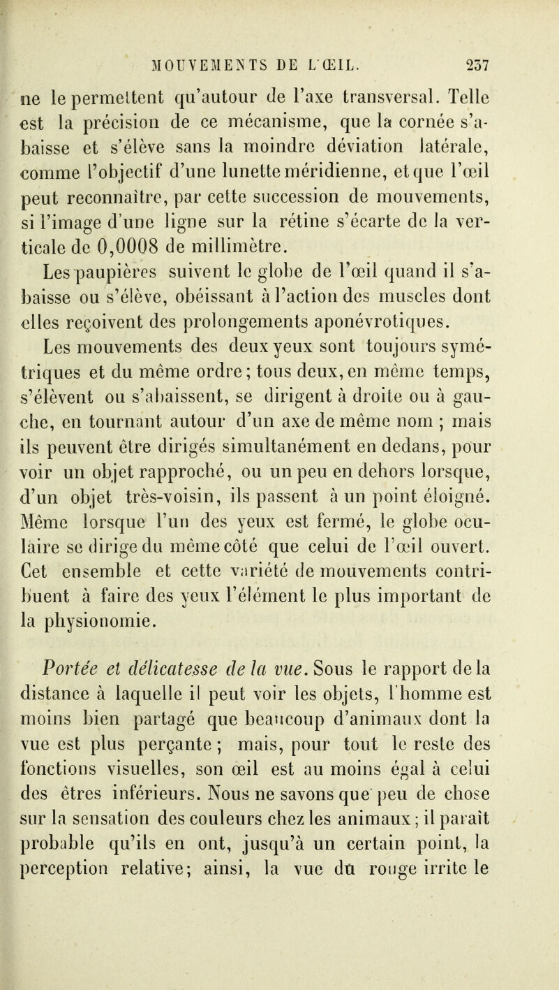 ne lepermeltent qu'autour de l'axe transversal. Telle est la précision de ce mécanisme, que la cornée s'a- baisse et s'élève sans la moindre déviation latérale, comme l'objectif d'une lunette méridienne, et que l'œil peut reconnaître, par cette succession de mouvements, si l'image d'une ligne sur la rétine s'écarte de la ver- ticale de 0,0008 de millimètre. Les paupières suivent le globe de l'œil quand il s'a- baisse ou s'élève, obéissant à l'action des muscles dont elles reçoivent des prolongements aponévrotiques. Les mouvements des deux yeux sont toujours symé- triques et du même ordre ; tous deux, en même temps, s'élèvent ou s'abaissent, se dirigent à droite ou à gau- che, en tournant autour d'un axe de même nom ; mais ils peuvent être dirigés simultanément en dedans, pour voir un objet rapproché, ou un peu en dehors lorsque, d'un objet très-voisin, ils passent à un point éloigné. Même lorsque l'un des yeux est fermé, le globe ocu- laire se dirige du même côté que celui de l'œil ouvert. Cet ensemble et cette variété de mouvements contri- buent à faire des yeux l'élément le plus important de la physionomie. Portée et délicatesse de la vue. Sous le rapport delà distance à laquelle il peut voir les objets, l'homme est moins bien partagé que beaucoup d'animaux dont la vue est plus perçante ; mais, pour tout le reste des fonctions visuelles, son œil est au moins égal à celui des êtres inférieurs. Nous ne savons que peu de chose sur la sensation des couleurs chez les animaux ; il paraît probable qu'ils en ont, jusqu'à un certain point, la perception relative; ainsi, la vue dû rouge irrite le