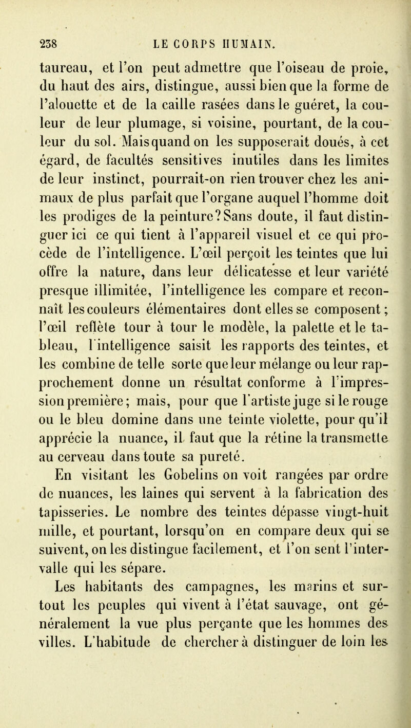 taureau, et Ton peut admettre que l'oiseau de proie, du haut des airs, distingue, aussi bien que la forme de l'alouette et de la caille rasées dans le guéret, la cou- leur de leur plumage, si voisine, pourtant, de la cou- leur du sol. Maisquandon les supposerait doués, à cet égard, de facultés sensitives inutiles dans les limites de leur instinct, pourrait-on rien trouver chez les ani- maux de plus parfait que Torgane auquel l'homme doit les prodiges de la peinturc?Sans doute, il faut distin- guer ici ce qui tient à l'appareil visuel et ce qui pro- cède de l'intelligence. L'œil perçoit les teintes que lui offre la nature, dans leur délicatesse et leur variété presque illimitée, l'intelligence les compare et recon- naît les couleurs élémentaires dont elles se composent; l'œil reflète tour à tour le modèle, la palette et le ta- bleau, l'intelligence saisit les rapports des teintes, et les combine de telle sorte que leur mélange ou leur rap- prochement donne un résultat conforme à l'impres- sion première; mais, pour que l'artiste juge si le rouge ou le bleu domine dans une teinte violette, pour qu'il apprécie la nuance, il faut que la rétine la transmette au cerveau dans toute sa pureté. En visitant les Gobelins on voit rangées par ordre de nuances, les laines qui servent à la fabrication des tapisseries. Le nombre des teintes dépasse vingt-huit mille, et pourtant, lorsqu'on en compare deux qui se suivent, on les distingue facilement, et Ton sent l'inter- valle qui les sépare. Les habitants des campagnes, les marins et sur- tout les peuples qui vivent à l'état sauvage, ont gé- néralement la vue plus perçante que les hommes des villes. L'habitude de chercher à distinguer de loin les.