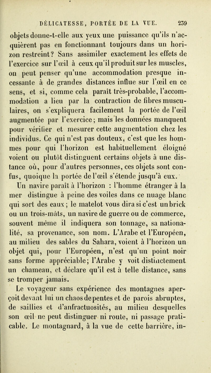 objets doiine-t-elle aux yeux une puissance qu'ils n'ac- quièrent pas en fonctionnant toujours dans un hori- zon restreint? Sans assimiler exactement les effets de l'exercice sur l'œil à ceux qu'il produit sur les muscles, on peut penser qu'une accommodation presque in- cessante à de grandes distances influe sur l'œil en ce sens, et si, comme cela paraît très-probable, l'accom- modation a lieu par la contraction de fibres muscu- laires, on s'expliquera facilement la portée de l'œil augmentée par l'exercice; mais les données manquent pour vérider et mesurer cette augmentation chez les individus. Ce qui n'est pas douteux, c'est que les hom- mes pour qui l'horizon est habituellement éloigné voient ou plutôt distinguent certains objets à une dis- tance où, pour d'autres personnes, ces objets sont con- fus, quoique la portée de l'œil s'étende jusqu'à eux. Un navire paraît à l'horizon : l'homme étranger à la mer distingue à peine des voiles dans ce nuage blanc qui sort des eaux ; le matelot vous dira si c'est un brick ou un trois-màts, un navire de guerre ou de commerce, souvent même il indiquera son tonnage, sa nationa- lité, sa provenance, son nom. L'Arabe et l'Européen, au milieu des sables du Sahara, voient à l'horizon un objet qui, pour l'Européen, n'est qu'un point noir sans forme appréciable; l'Arabe y voit distinctement un chameau, et déclare qu'il est à telle distance, sans se tromper jamais. Le voyageur sans expérience des montagnes aper- çoit devant lui un chaosdepentes et de parois abruptes, de saillies et d'anfractuosilés, au milieu desquelles son œil ne peut distinguer ni route, ni passage prati- cable. Le montagnard, à la vue de cette barrière, in-