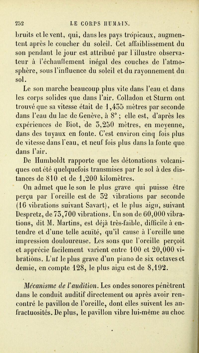 bruits et le vent, qui, dans les pays tropicaux, augmen- tent après le coucher du soleil. Cet al'faiblissement du son pendant le jour est attribué par l illustre observa- teur à réchauffement inégal des couches de l'atmo- sphère, sous l'influence du soleil et du rayonnement du sol. Le son marche beaucoup plus vite dans l'eau et dans les corps solides que dans l'air. Colladon et Sturm ont trouvé que sa vitesse était de 1,435 mètres par seconde dans l'eau du lac de Genève, à 8^ ; elle est, d'après les expériences de Biot, de 3,250 mètres, en moyenne, dans des tuyaux en fonte. C'est environ cinq fois plus de vitesse dans l'eau, et neuf fois plus dans la fonte que dans l'air. De Humboldt rapporte que les détonations volcani- ques ont été quelquefois transmises par le sol à des dis- tances de 810 et de 1,200 kilomètres. On admet que le son le plus grave qui puisse être perçu par l'oreille est de 32 vibrations par seconde (16 vibrations suivant Savart), et le plus aigu, suivant Despretz, de 73,700 vibrations. Un son de 60,000 vibra- tions, dit M. Martins, est déjà très-faible, difficile à en- tendre et d'une telle acuité, qu'il cause à l'oreille une impression douloureuse. Les sons que l'oreille perçoit et apprécie facilement varient entre 100 et 20,000 vi- brations. Lhit le plus grave d'un piano de six octaves et demie, en compte 128, le plus aigu est de 8,192. Mécanisme de F audition. Les ondes sonores pénètrent dans le conduit auditif directement ou après avoir ren- contré le pavillon de l'oreille, dont elles suivent les an- fractuosités. De plus, le pavillon vibre lui-même au choc