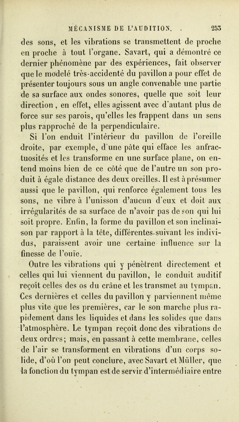 des sons, et les vibrations se transmettent de proche en proche à tout l'organe. Savart, qui a démontré ce dernier phénomène par des expériences, fait observer que le modelé très-accidenté du pavillon a pour effet de présenter toujours sous un angle convenable une partie de sa surface aux ondes sonores, quelle que soit leur direction , en effet, elles agissent avec d'autant plus de force sur ses parois, qu'elles les frappent dans un sens plus rapproché de la perpendiculaire. Si l'on enduit l'intérieur du pavillon de l'oreille droite, par exemple, d'une pâte qui efface les anfrac- tuosités et les transforme en une surface plane, on en- tend moins bien de ce côté que de l'autre un son pro- duit à égale distance des deux oreilles. Il est à présumer aussi que le pavillon, qui renforce également tous les sons, ne vibre à l'unisson d'aucun d'eux et doit aux irrégularités de sa surface de n'avoir pas de son qui lui soit propre. Enfin, la forme du pavillon et son inclinai- son par rapport à la tête, différentes^suivant les indivi- dus, paraissent avoir une certaine influence sur la finesse de l'ouïe. Outre les vibrations qui y pénètrent directement et celles qui lui viennent du pavillon, le conduit auditif reçoit celles des os du crâne et les transmet au tympan. Ces dernières et celles du pavillon y parviennent même plus vite que les premières, car le son marche plus ra- pidement dans les liquides et dans les solides que dans l'atmosphère. Le tympan reçoit donc des vibrations de deux ordres; mais, en passant à cette membrane, celles de l'air se transforment en vibrations d'un corps so- lide, d'où l'on peut conclure, avec Savart etMûUer, que la fonction du tympan est de servir d'intermédiaire entre