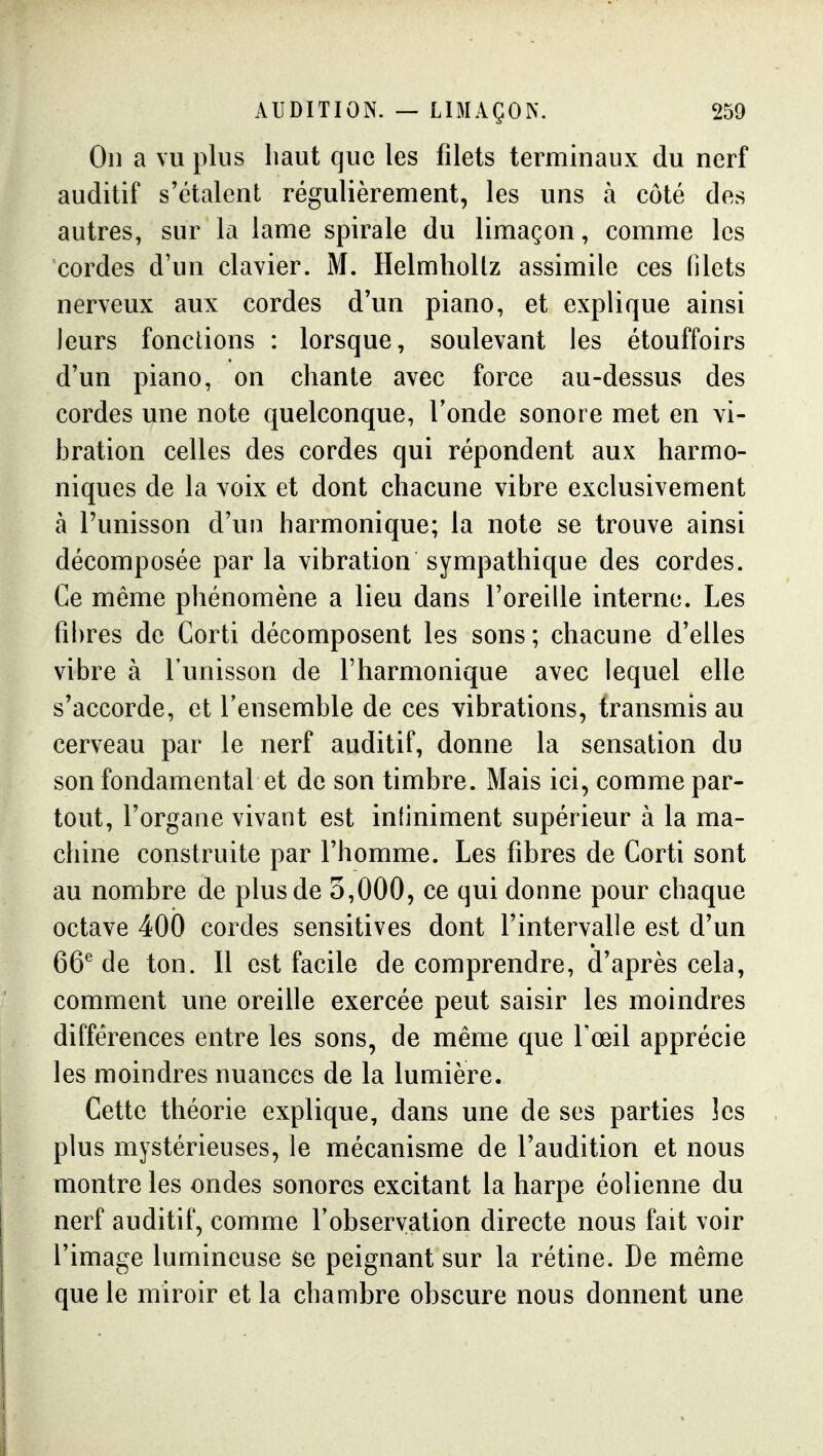 On a vu plus haut que les filets terminaux du nerf auditif s'étalent régulièrement, les uns à côté des autres, sur la lame spirale du limaçon, comme les cordes d'un clavier. M. Helmholtz assimile ces filets nerveux aux cordes d'un piano, et explique ainsi leurs fondions : lorsque, soulevant les étouffoirs d'un piano, on chante avec force au-dessus des cordes une note quelconque. Tonde sonore met en vi- bration celles des cordes qui répondent aux harmo- niques de la voix et dont chacune vibre exclusivement à l'unisson d'un harmonique; la note se trouve ainsi décomposée par la vibration sympathique des cordes. Ce même phénomène a lieu dans l'oreille interne. Les fibres de Corti décomposent les sons; chacune d'elles vibre à l'unisson de l'harmonique avec lequel elle s'accorde, et l'ensemble de ces vibrations, transmis au cerveau par le nerf auditif, donne la sensation du son fondamental et de son timbre. Mais ici, comme par- tout, l'organe vivant est inliniment supérieur à la ma- chine construite par l'homme. Les fibres de Corti sont au nombre de plus de 5,000, ce qui donne pour chaque octave 400 cordes sensitives dont l'intervalle est d'un 66^ de ton. Il est facile de comprendre, d'après cela, comment une oreille exercée peut saisir les moindres différences entre les sons, de même que l'œil apprécie les moindres nuances de la lumière. Cette théorie explique, dans une de ses parties îes plus mystérieuses, le mécanisme de l'audition et nous montre les ondes sonores excitant la harpe éolienne du nerf auditif, comme l'observation directe nous fait voir l'image lumineuse se peignant sur la rétine. De même que le miroir et la chambre obscure nous donnent une