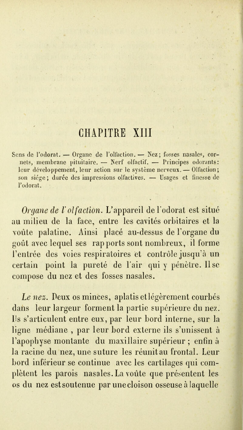 Sens de l'odorat. — Organe de l'olfaction.— Nez; fosses nasales, cor- nets, membrane pituilaire. — îserf olfactif. — Principes odorants: leur développement, leur action sur le système nerveux.— Olfaction; son siège ; durée des impressions olfactives. — Usages et finesse de l'odorat. Organe de 1 olfaction. L'appareil derodorat est situé au milieu de la face, entre les cavités orbitaires et la voûte palatine. Ainsi placé au-dessus de l'organe du goût avec lequel ses rapports sont nombreux, il forme l'entrée des voies respiratoires et contrôle jusqu'à un certain point la pureté de l'air qui y pénètre. Il se compose du nez et des fosses nasales. Le nez. Deux os minces, aplatis etlégèrement courbés dans leur largeur forment la partie supérieure du nez. Us s'articulent entre eux, par leur bord interne, sur la ligne médiane , par leur bord externe ils s'unissent à l'apophyse montante du maxillaire supérieur ; enfin à la racine du nez, une suture les réunit au frontal. Leur bord inférieur se continue avec les cartilages qui com- plètent les parois nasales. La voûte que présentent les os du nez est soutenue par une cloison osseuse à laquelle