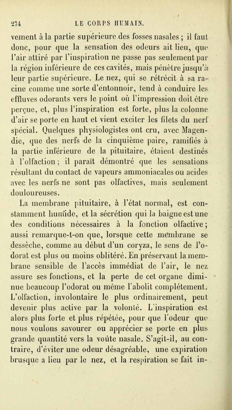 vement à la partie supérieure des fosses nasales ; il faut donc, pour que la sensation des odeurs ait lieu, que Tair attiré par l'inspiration ne passe pas seulement par la région inférieure de ces cavités, mais pénètre jusqu'il leur partie supérieure. Le nez, qui se rétrécit à sa ra- cine comme une sorte d'entonnoir, tend à conduire les effluves odorants vers le point où l'impression doit être perçue, et, plus l'inspiration est forte, plus la colonne d'air se porte en haut et vient exciter les filets du nerf spécial. Quelques physiologistes ont cru, avec Magen- die, que des nerfs de la cinquième paire, ramifiés à la partie inférieure de la pituitaire, étaient destinés à l'olfaction ; il paraît démontré que les sensations résultant du contact de vapeurs ammoniacales ou acides avec les nerfs ne sont pas olfactives, mais seulement douloureuses. La membrane pituitaire, à l'état normal, est con- stamment hum'ide, et la sécrétion qui la baigne est une des conditions nécessaires à la fonction olfactive ; aussi remarque-t-on que, lorsque cette me'mbrane se dessèche, comme au début d'un coryza, le sens de l'o- dorat est plus ou moins oblitéré. En préservant la mem- brane sensible de l'accès immédiat de l'air, le nez assure ses fonctions, et la perte de cet organe dimi- nue beaucoup l'odorat ou même l'abolit complètement. L'olfaction, involontaire le plus ordinairement, peut devenir plus active par la volonté. L'inspiration est alors plus forte et plus répétée, pour que l'odeur que nous voulons savourer ou apprécier se porte en plu^ grande quantité vers la voûte nasale. S'agit-il, au con- traire, d'éviter une odeur désagréable, une expiration brusque a lieu par le nez, et la respiration se fait in-