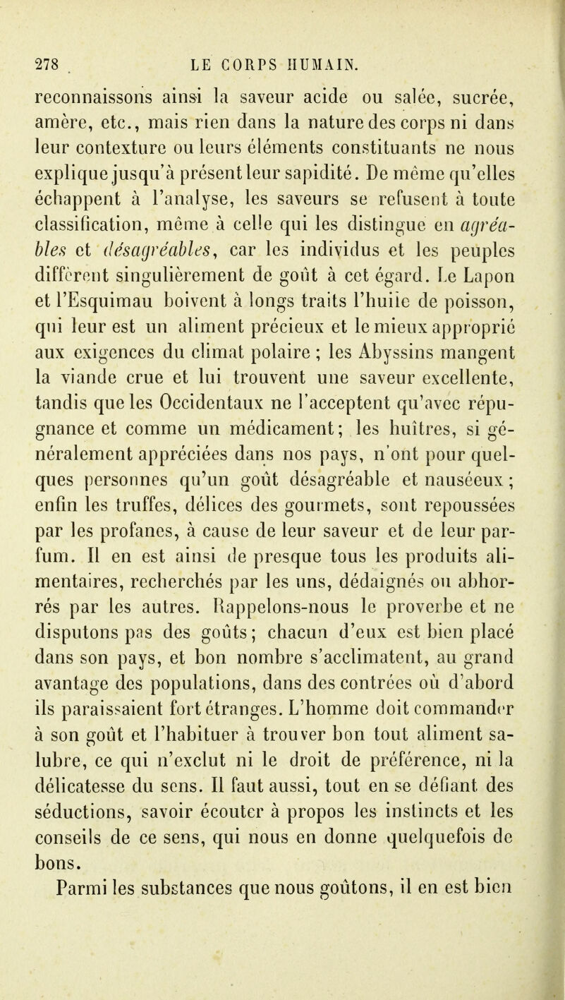 reconnaissons ainsi la saveur acide ou salée, sucrée, amère, etc., mais rien dans la nature des corps ni dans leur contexture ou leurs éléments constituants ne nous explique jusqu'à présent leur sapidité. De même qu'elles échappent à l'analyse, les saveurs se refusent à toute classification, même à celle qui les distingue en agréa- bles et désagréables, car les individus et les peuples diffèrent singulièrement de goût à cet égard. Le Lapon et l'Esquimau boivent à longs traits l'huiie de poisson, qui leur est un aliment précieux et le mieux approprié aux exigences du climat polaire ; les Abyssins mangent la viande crue et lui trouvent une saveur excellente, tandis que les Occidentaux ne l'acceptent qu'avec répu- gnance et comme un médicament; les huîtres, si gé- néralement appréciées dans nos pays, n'ont pour quel- ques personnes qu'un goût désagréable et nauséeux ; enfin les truffes, délices des gourmets, sont repoussées par les profanes, à cause de leur saveur et de leur par- fum. Il en est ainsi de presque tous les produits ali- mentaires, recherchés par les uns, dédaignés ou abhor- rés par les autres. Rappelons-nous le proverbe et ne disputons pas des goûts ; chacun d'eux est bien placé dans son pays, et bon nombre s'acclimatent, au grand avantage des populations, dans des contrées où d'abord ils paraissaient fort étranges. L'homme doit commander à son goût et l'habituer à trouver bon tout aliment sa- lubre, ce qui n'exclut ni le droit de préférence, ni la délicatesse du sens. Il faut aussi, tout en se déflant des séductions, savoir écouter à propos les instincts et les conseils de ce sens, qui nous en donne quelquefois de bons. Parmi les substances que nous goûtons, il en est bien