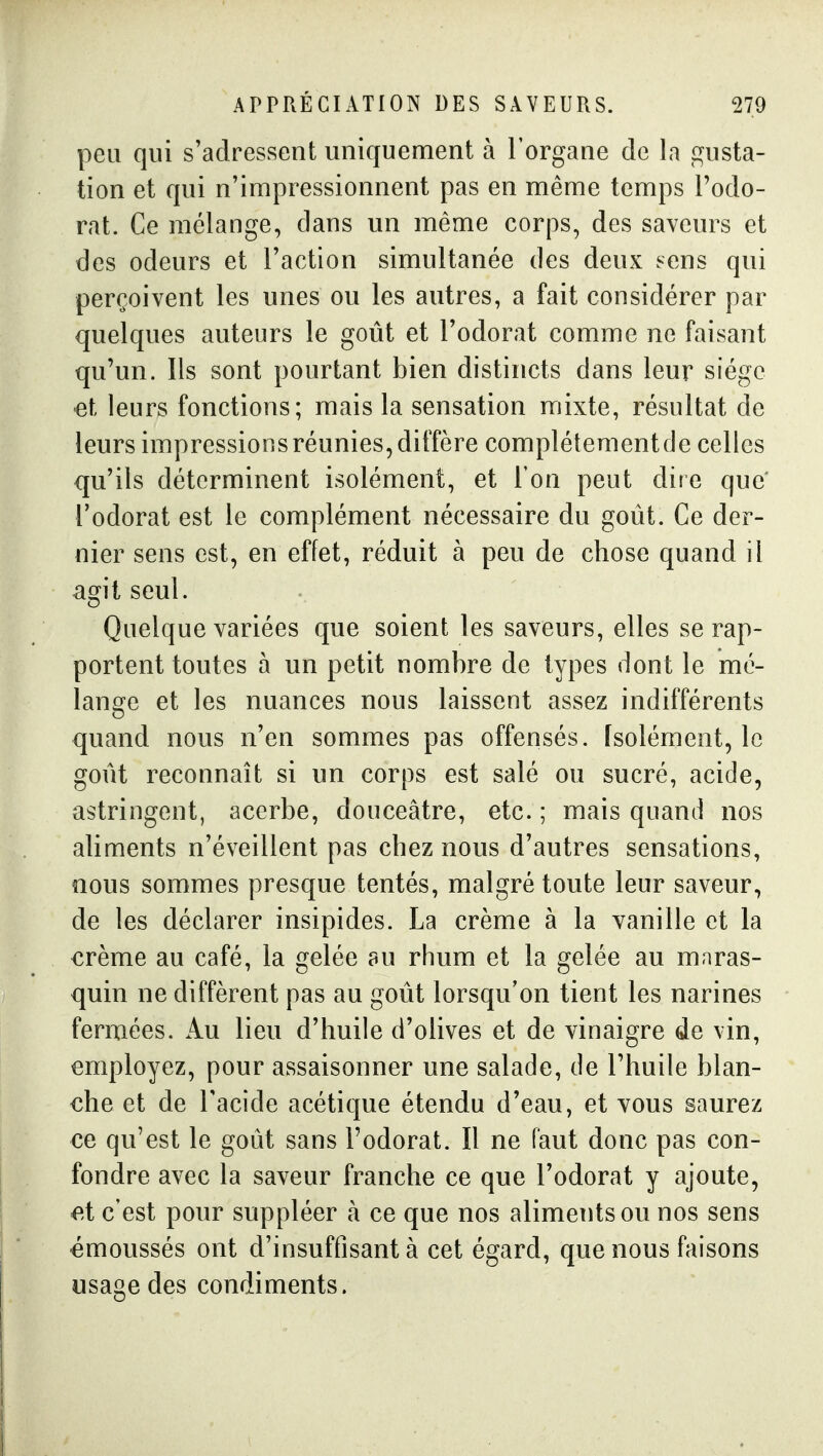 peu qui s'adressent uniquement à l'organe de la gusta- tion et qui n'impressionnent pas en même temps Podo- rat. Ce mélange, dans un même corps, des saveurs et des odeurs et l'action simultanée des deux sens qui perçoivent les unes ou les autres, a fait considérer par quelques auteurs le goût et l'odorat comme ne faisant qu'un. Ils sont pourtant bien distincts dans leur siège €t leurs fonctions; mais la sensation mixte, résultat de leurs impressions réunies, diffère complètement de celles qu'ils déterminent isolément, et l'on peut dite que l'odorat est le complément nécessaire du goût. Ce der- nier sens est, en effet, réduit à peu de chose quand il ami seul. Quelque variées que soient les saveurs, elles se rap- portent toutes à un petit nombre de types dont le mé- lans^e et les nuances nous laissent assez indifférents quand nous n'en sommes pas offensés. Isolément, le goût reconnaît si un corps est salé ou sucré, acide, astringent, acerbe, douceâtre, etc. ; mais quand nos aliments n'éveillent pas chez nous d'autres sensations, nous sommes presque tentés, malgré toute leur saveur, de les déclarer insipides. La crème à la vanille et la €rème au café, la gelée au rhum et la gelée au mnras- quin ne diffèrent pas au goût lorsqu'on tient les narines fermées. Au lieu d'huile d'olives et de vinaigre de vin, employez, pour assaisonner une salade, de l'huile blan- che et de l'acide acétique étendu d'eau, et vous saurez ce qu'est le goût sans l'odorat. Il ne faut donc pas con- fondre avec la saveur franche ce que l'odorat y ajoute, ^.t c'est pour suppléer à ce que nos aliments ou nos sens •émoussés ont d'insuffisant à cet égard, que nous faisons usage des condiments.