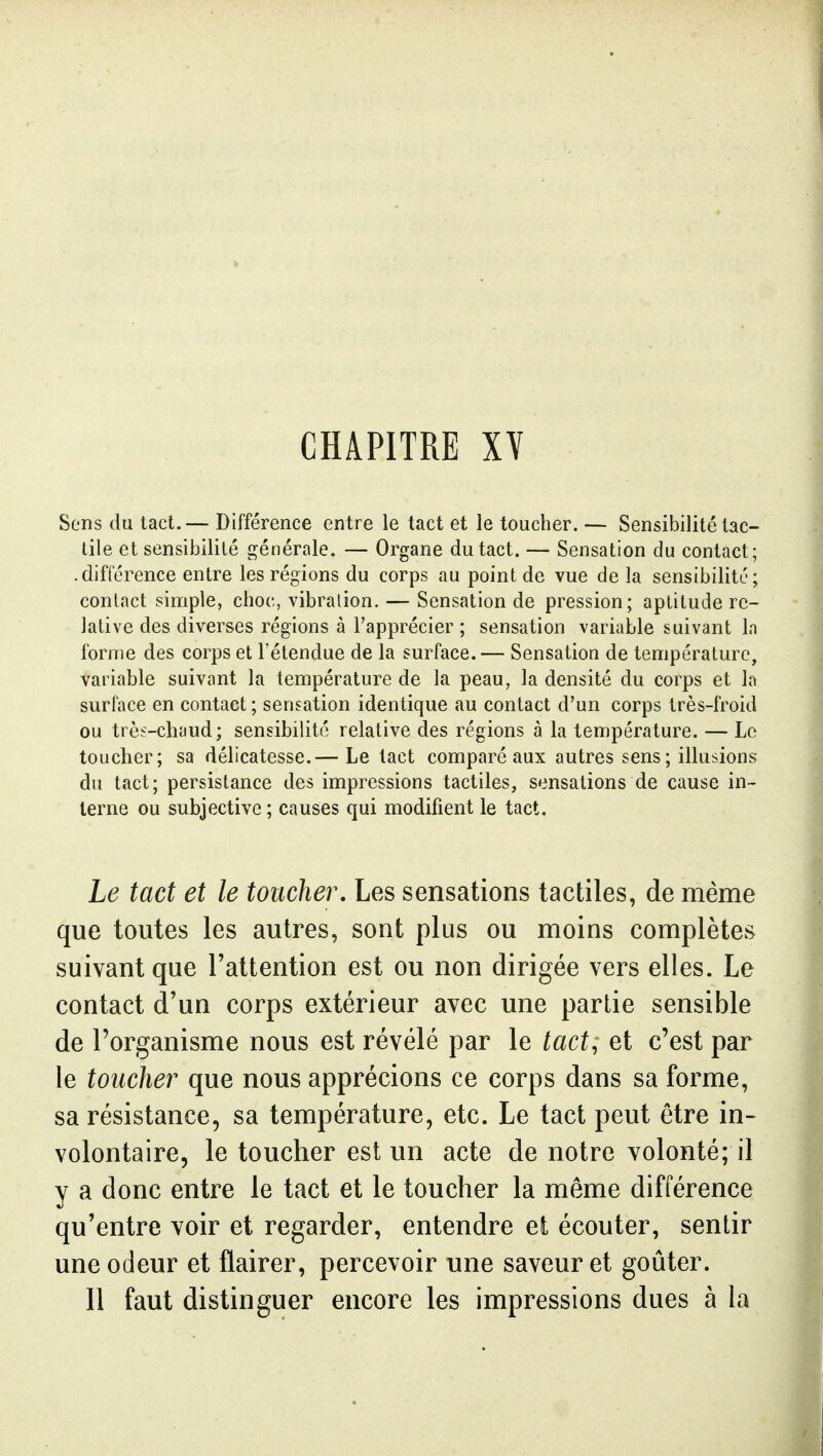 CHAPITRE XY Sons du tact.— Différence entre le tact et le toucher. — Sensibilité tac- tile et sensibilité générale. — Organe du tact. — Sensation du contact; -différence entre les régions du corps au point de vue de la sensibilité; contact simple, choc, vibration. — Sensation de pression; aptitude re- lative des diverses régions à l'apprécier ; sensation variable suivant In forme des corps et l'étendue de la surface.— Sensation de température, variable suivant la température de la peau, la densité du corps et la surface en contact ; sensation identique au contact d'un corps très-froid ou très-cliimd; sensibilité relative des régions à la température. — Le toucher; sa délicatesse.— Le tact comparé aux autres sens ; illusions du tact; persistance des impressions tactiles, sensations de cause in- terne ou subjective ; causes qui modifient le tact. Le tact et le toucher. Les sensations tactiles, de même que toutes les autres, sont plus ou moins complètes suivant que l'attention est ou non dirigée vers elles. Le contact d'un corps extérieur avec une partie sensible de l'organisme nous est révélé par le tact, et c'est par le toucher que nous apprécions ce corps dans sa forme, sa résistance, sa température, etc. Le tact peut être in- volontaire, le toucher est un acte de notre volonté; il y a donc entre le tact et le toucher la même différence qu'entre voir et regarder, entendre et écouter, sentir une odeur et flairer, percevoir une saveur et goûter. Il faut distinguer encore les impressions dues à la