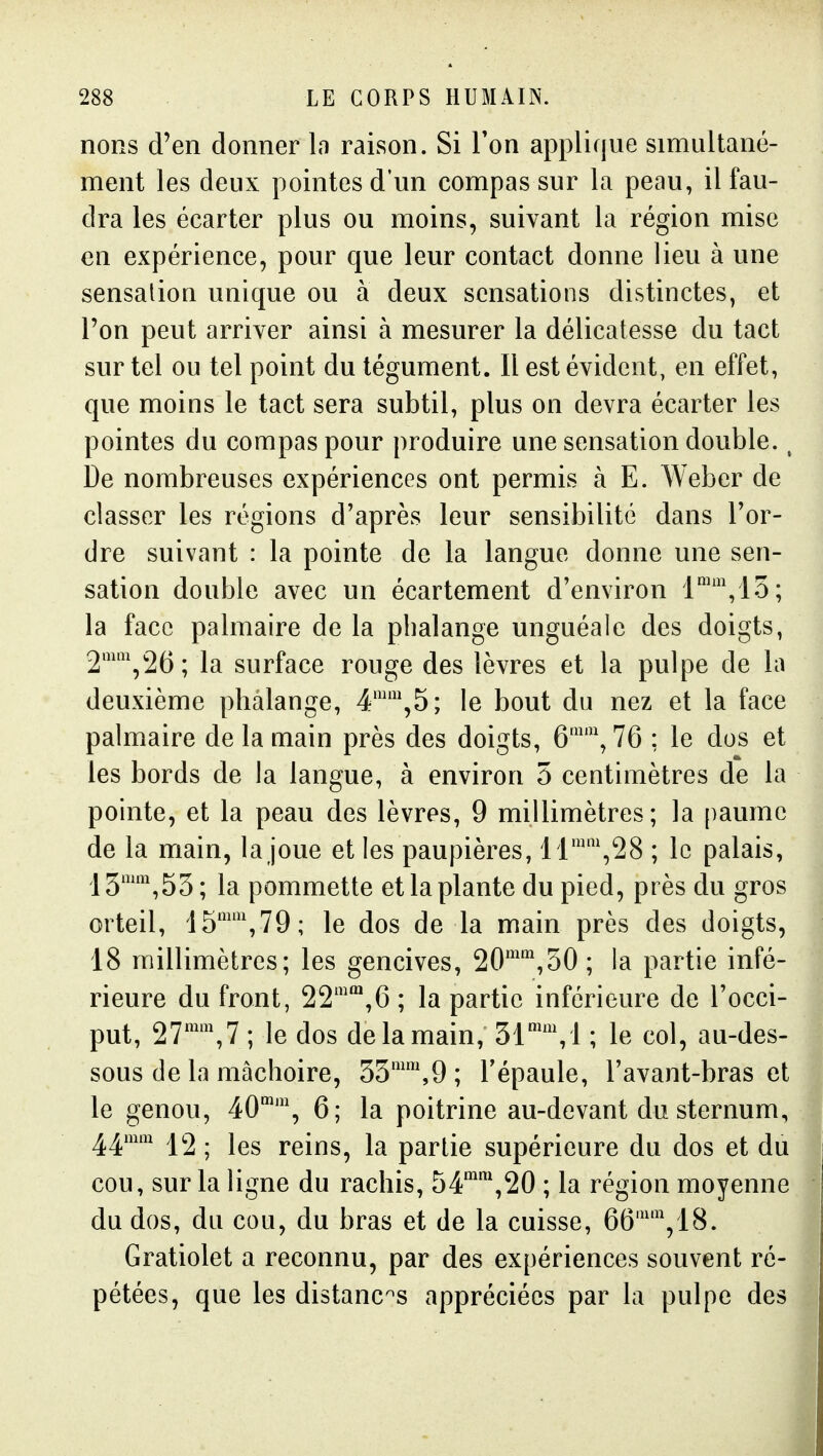 nons d'en donner In raison. Si Ton applique simultané- ment les deux pointes d'un compas sur la peau, il fau- dra les écarter plus ou moins, suivant la région mise en expérience, pour que leur contact donne lieu à une sensation unique ou à deux sensations distinctes, et l'on peut arriver ainsi à mesurer la délicatesse du tact sur tel ou tel point du tégument. Il est évident, en effet, que moins le tact sera subtil, plus on devra écarter les pointes du compas pour produire une sensation double., De nombreuses expériences ont permis à E. Weber de classer les régions d'après leur sensibilité dans l'or- dre suivant : la pointe de la langue donne une sen- sation double avec un écartement d'environ l'',lo; la face palmaire de la phalange unguéale des doigts, 2'\26; la surface rouge des lèvres et la pulpe de la deuxième phalange, 4'',5; le bout du nez et la face palmaire de la main près des doigts, 6'\ 76 ; le dos et les bords de la langue, à environ 5 centimètres de la pointe, et la peau des lèvres, 9 millimètres; la [)aumc de la main, la joue et les paupières, 1 r\28 ; le palais, IS'^^'iSS; la pommette et la plante du pied, près du gros orteil, 15'',79; le dos de la main près des doigts, 18 millimètres; les gencives, 20',50 ; la partie infé- rieure du front, 22'*,6 ; la partie inférieure de l'occi- put, 27'',7 ; le dos de la main, 31'', ! ; le col, au-des- sous de la mâchoire, 33'',9; l'épaule, l'avant-bras et le genou, 40, 6; la poitrine au-devant du sternum, ^^mm 12 . reins, la partie supérieure du dos et du cou, sur la ligne du rachis, 54'\20 ; la région moyenne du dos, du cou, du bras et de la cuisse, 66'V18. Gratiolet a reconnu, par des expériences souvent ré- pétées, que les distances appréciées par la pulpe des