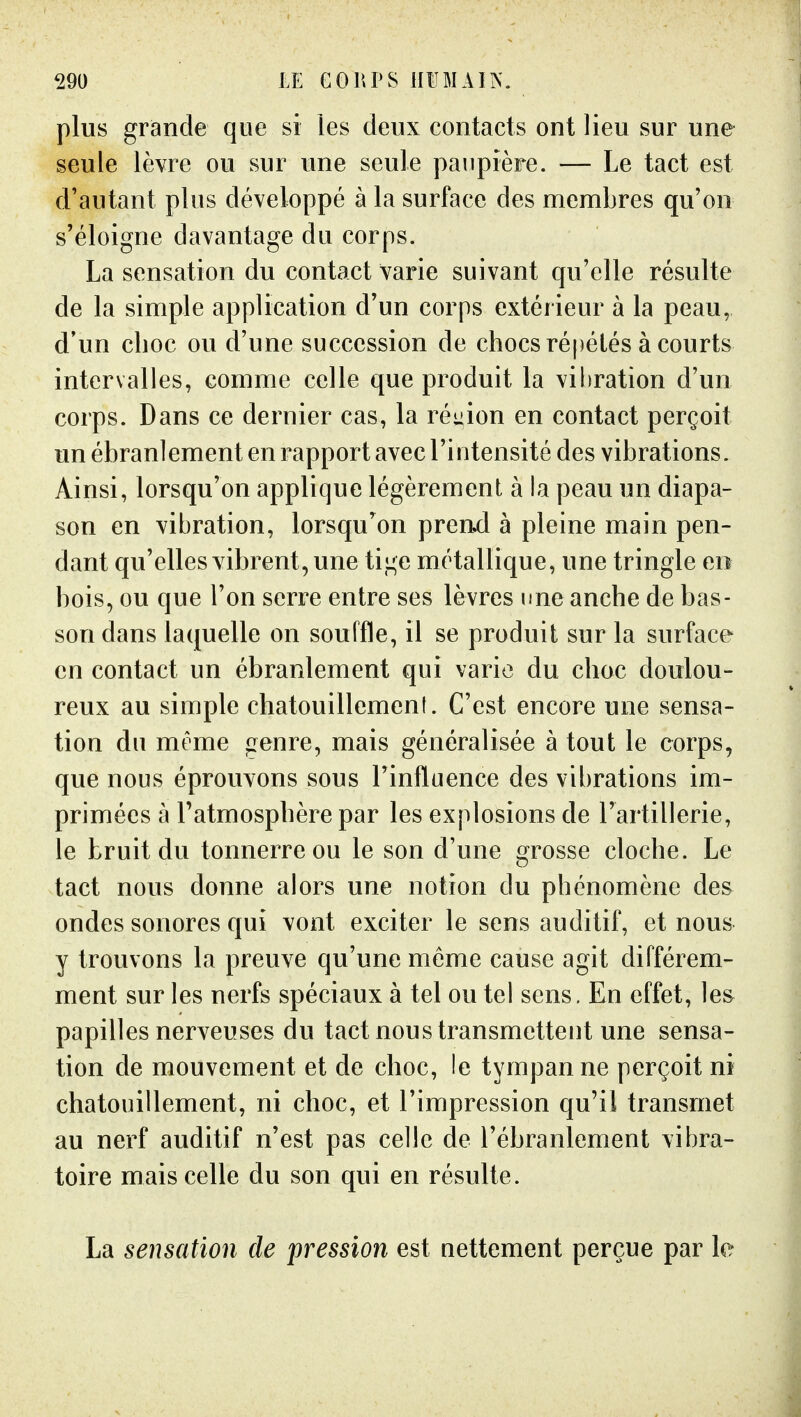 plus grande que si les deux contacts ont lieu sur une seule lèvre ou sur une seule paupière. — Le tact est d'autant plus développé à la surface des membres qu'on s'éloigne davantage du corps. La sensation du contact varie suivant qu'elle résulte de la simple application d'un corps extérieur à la peau, d'un choc ou d'une succession de chocs répétés à courts intervalles, comme celle que produit la vibration d'un corps. Dans ce dernier cas, la réuion en contact perçoit un ébranlement en rapport avec l'intensité des vibrations. Ainsi, lorsqu'on applique légèrement à la peau un diapa- son en vibration, lorsqu^on prend à pleine main pen- dant qu'elles vibrent, une tige métallique, une tringle en bois, ou que l'on serre entre ses lèvres une anche de bas- son dans laquelle on souffle, il se produit sur la surface en contact un ébranlement qui varie du choc doulou- reux au simple chatouillement. C'est encore une sensa- tion du même genre, mais généralisée à tout le corps, que nous éprouvons sous l'influence des vibrations im- primées à l'atmosphère par les explosions de l'artillerie, le bruit du tonnerre ou le son d'une grosse cloche. Le tact nous donne alors une notion du phénomène des ondes sonores qui vont exciter le sens auditif, et nous y trouvons la preuve qu'une même cause agit différem- ment sur les nerfs spéciaux à tel ou tel sens. En effet, le& papilles nerveuses du tact nous transmettent une sensa- tion de mouvement et de choc, le tympan ne perçoit ni chatouillement, ni choc, et l'impression qu'il transmet au nerf auditif n'est pas celle de l'ébranlement vibra- toire mais celle du son qui en résulte. La sensation de pression est nettement perçue par le