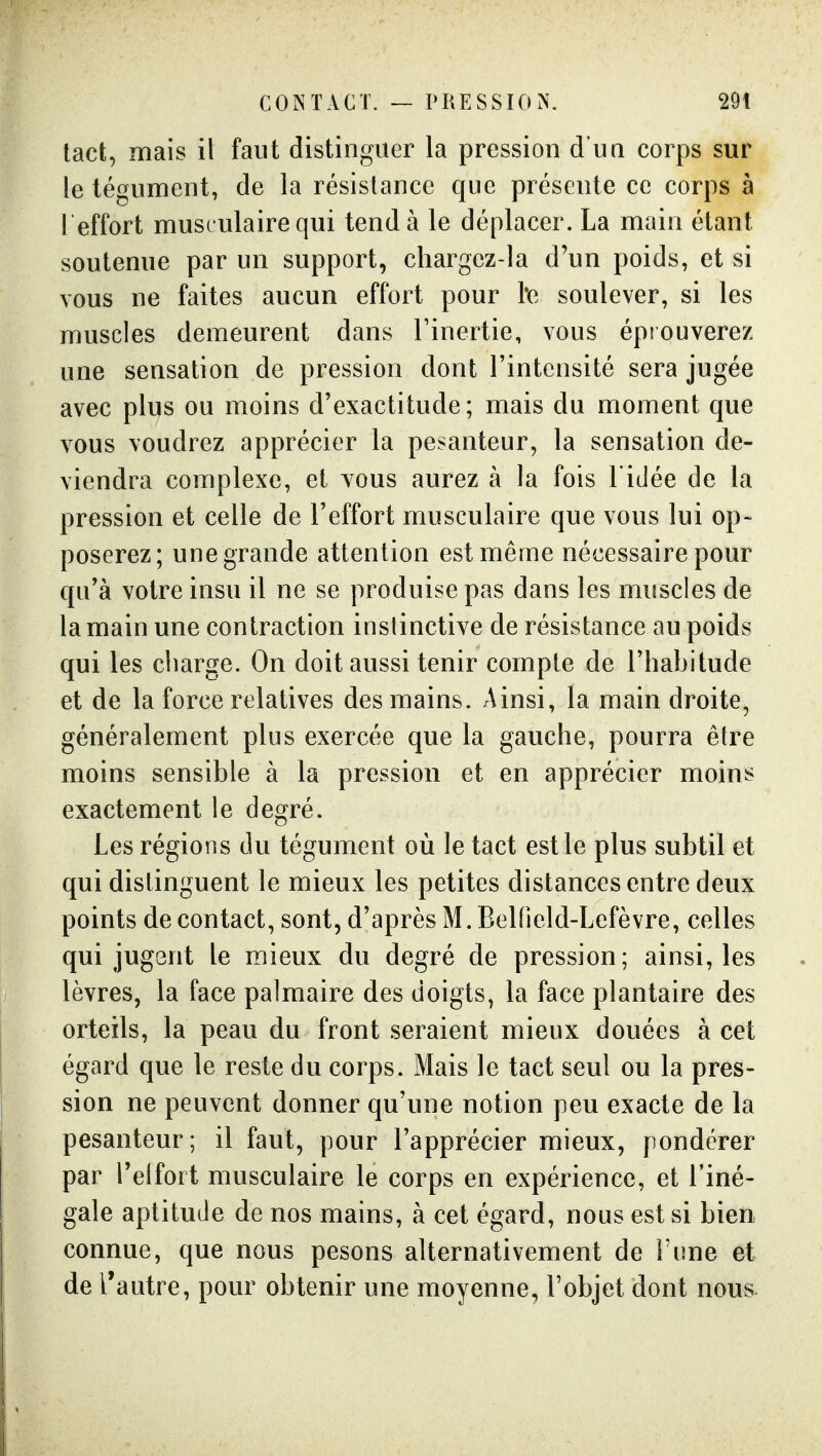 tact, mais il faut distinguer la pression d'un corps sur le tégument, de la résistance que présente ce corps à l effort musculaire qui tend à le déplacer. La main étant soutenue par un support, chargez-la d'un poids, et si vous ne faites aucun effort pour l*e soulever, si les muscles demeurent dans l'inertie, vous éprouverez une sensation de pression dont l'intensité sera jugée avec plus ou moins d'exactitude; mais du moment que vous voudrez apprécier la pesanteur, la sensation de- viendra complexe, et vous aurez à la fois l'idée de la pression et celle de l'effort musculaire que vous lui op- poserez; une grande attention est même nécessaire pour qn'à votre insu il ne se produise pas dans les muscles de la main une contraction instinctive de résistance au poids qui les charge. On doit aussi tenir compte de l'habitude et de la force relatives des mains. Ainsi, la main droite, généralement plus exercée que la gauche, pourra être moins sensible à la pression et en apprécier moins exactement le degré. Les régions du tégument où le tact est le plus subtil et qui distinguent le mieux les petites distances entre deux points de contact, sont, d'après M. Belfield-Lefèvre, celles qui jugGnt le mieux du degré de pression; ainsi, les lèvres, la face palmaire des doigts, la face plantaire des orteils, la peau du front seraient mieux douées à cet égard que le reste du corps. Mais le tact seul ou la pres- sion ne peuvent donner qu'une notion peu exacte de la pesanteur; il faut, pour l'apprécier mieux, pondérer par l'eifoit musculaire le corps en expérience, et l'iné- gale aptitude de nos mains, à cet égard, nous est si bien connue, que nous pesons alternativement de l'une et de l'autre, pour obtenir une moyenne, l'objet dont nous