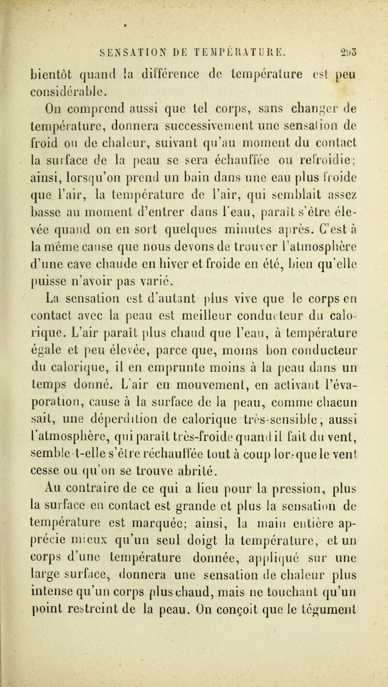 SENSATION DE TEMPÉRATURE. 2'j5 bientôt quand la différence de température est peu considérable. On comprend aussi que tel corps, sans changer de température, donnera successivement une sensation de froid on de chaleur, suivant qu'au moment du contact la surface de la peau se sera échauffée ou rei'roidie; ainsi, lorsqu'on prend un bain dans une eau plus i'roide que l'air, la température de l'air, qui semblait assez basse au moment d'entrer dans l'eau, paraît s'être éle- vée quand on en sort quelques minutes après. C'est à la même cause que nous devons de trouver l'atmosphère d'une cave chaude en hiver et froide en été, bien qu'elle puisse n'avoir pas varié. La sensation est d'autant plus vive que le corps en contact avec la peau est meilleur condui teur du calo- rique. L'air paraît plus chaud que l'eau, à température égale et peu élevée, parce que, mojns bon conducteur du calorique, il en emprunte moins à la peau dans un temps donné. L'air en mouvement, en activant l'éva- poration, cause à la surface de la peau, comme chacun sait, une déperdition de calorique très-scnsibie, aussi l'atmosphère, qui paraît très-froide quand il fait du vent, semble t-elle s'être réchauffée tout à coup lorsque le vent cesse ou qu'on se trouve abrité. Au contraire de ce qui a lieu pour la pression, plus la surface en contact est grande et plus la sensation de température est marquée; ainsi, la main entière ap- précie mieux qu'un seul doigt la température, et un corps d'une température donnée, apj)li(jué sur une large surface, donnera une sensation de chaleur plus intense qu'un corps plus chaud, mais ne touchant qu'un point restreint de la peau. On conçoit que le tégument