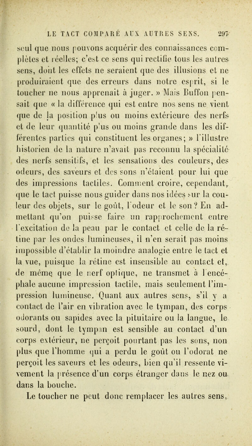 LE TACT COMPARÉ AUX AUTRES SEISS. 29T seul que nous pouvons acquérir des connaissances corn- plèles et iéelles; c'est ce sens qui rectifie tous les autres sens, dont les effets ne seraient que des illusions et ne produiraient que des erreurs dans notre esprit, si le toucher ne nous apprenait à juger. » Mais Buffon j^en- sait que « la différence qui est entre nos sens ne vient que de la position p'us ou moins extérieure des nerft^ et de leur cjuantité p'us ou moins grande dans les dif- férentes parties qui constituent les organes; » l'illustre historien de la nature n'avait pas reconnu la spécialité des nerfs sensitifs, et les sensations des couleurs, des odeurs, des saveurs et des sons n'étaient pour lui que des impressions tactiles. Comment croire, cependant^ que le tact puisse nous guider dans nos idées ^ur la cou- leur des objets, sur le goût, l'odeur et le son? En ad- mettant qu'on puisse faire un rapprochement entre l'excitation de la peau par le contact et celle de la ré- tine par les ondes lumineuses, il n'en serait pas moins impossible d'établir la moindre analogie entre le tact et la vue, puisque la rétine est insensible au contact et, de même que le nerf optique, ne transmet à l encé- phale aucune impression tactile, mais seulement l'im- pression lumineuse. Quant aux autres sens, s'il y a contact de l'air en vibration avec le tympan, des corps odorants ou sapides avec la pituitaire ou la langue, le sourd, dont le tympan est sensible au contact d'un corps extérieur, ne perçoit pourtant pas les sons, non plus que l'homme tjui a perdu le goût ou l'odorat ne perçoit les saveurs et les odeurs, bien qu'il ressente vi- vement la présence d'un corps étranger dans le nez ou dans la bouche. Le toucher ne peut donc remplacer les autres sens.