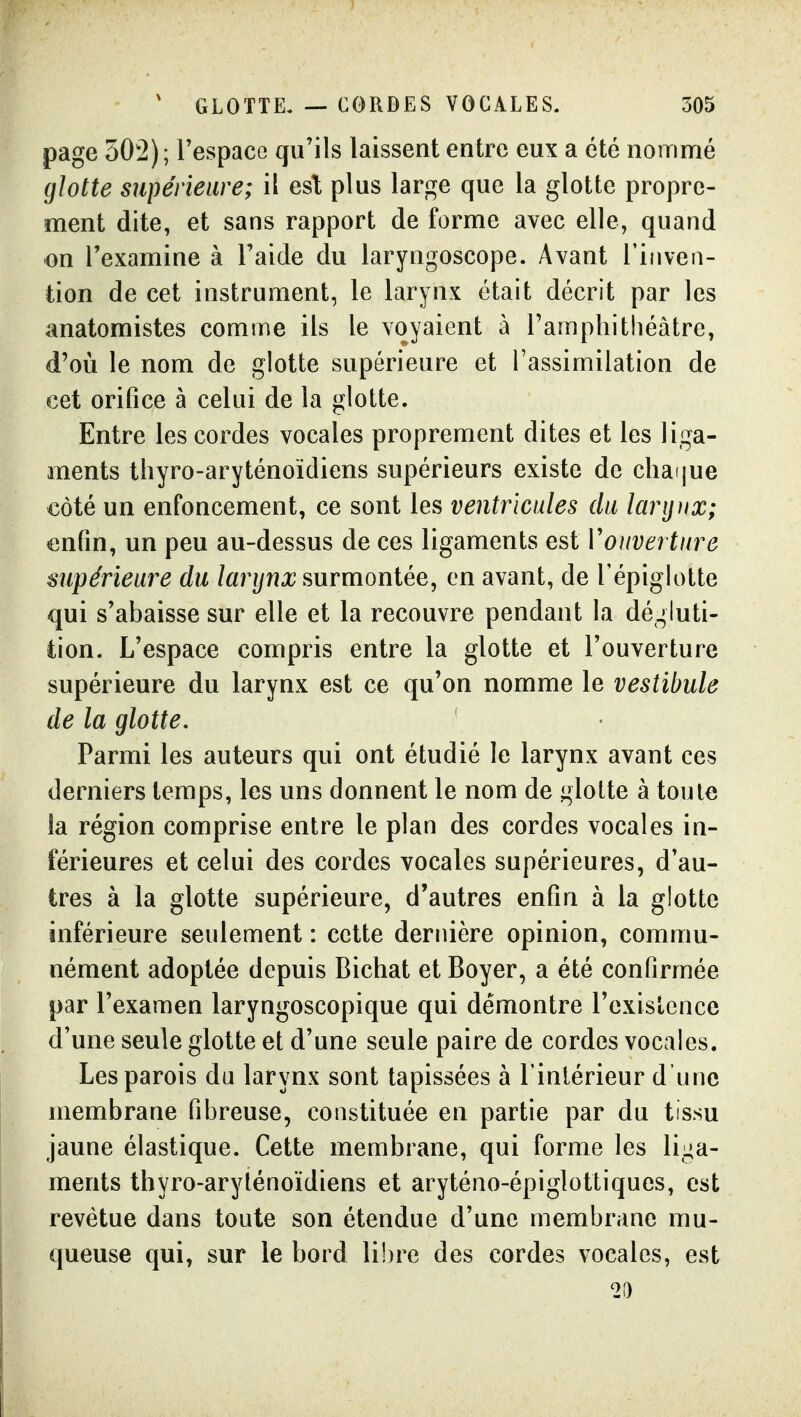 page 502); l'espace qu'ils laissent entre eux a été nommé glotte supérieure; il esl plus large que la glotte propre- ment dite, et sans rapport de forme avec elle, quand on l'examine à Faide du laryngoscope. Avant l'inven- tion de cet instrument, le larynx était décrit par les anatomistes comme ils le voyaient à Tampliithéâtre, d'où le nom de glotte supérieure et l'assimilation de cet orifice à celui de la glotte. Entre les cordes vocales proprement dites et les liga- ments tliyro-aryténoïdiens supérieurs existe de cliaijue côté un enfoncement, ce sont les ventricules du larijjix; enfin, un peu au-dessus de ces ligaments est Vouverture supérieure du larynx surmontée, en avant, de l'épiglotte qui s'abaisse sur elle et la recouvre pendant la dégluti- tion. L'espace compris entre la glotte et l'ouverture supérieure du larynx est ce qu'on nomme le vestibule de la glotte. Parmi les auteurs qui ont étudié le larynx avant ces derniers temps, les uns donnent le nom de glotte à toute la région comprise entre le plan des cordes vocales in- férieures et celui des cordes vocales supérieures, d'au- tres à la glotte supérieure, d'autres enfin à la glotte inférieure seulement : cette dernière opinion, commu- nément adoptée depuis Bichat et Boyer, a été confirmée par l'examen laryngoscopique qui démontre l'exislcnce d'une seule glotte et d'une seule paire de cordes vocales. Les parois du larynx sont tapissées à l'intérieur d'une membrane fibreuse, constituée en partie par du tissu jaune élastique. Cette membrane, qui forme les liga- ments thyro-aryténoïdiens et aryténo-épiglottiques, est revêtue dans toute son étendue d'une membrane mu- queuse qui, sur le bord li!)re des cordes vocales, est 2a