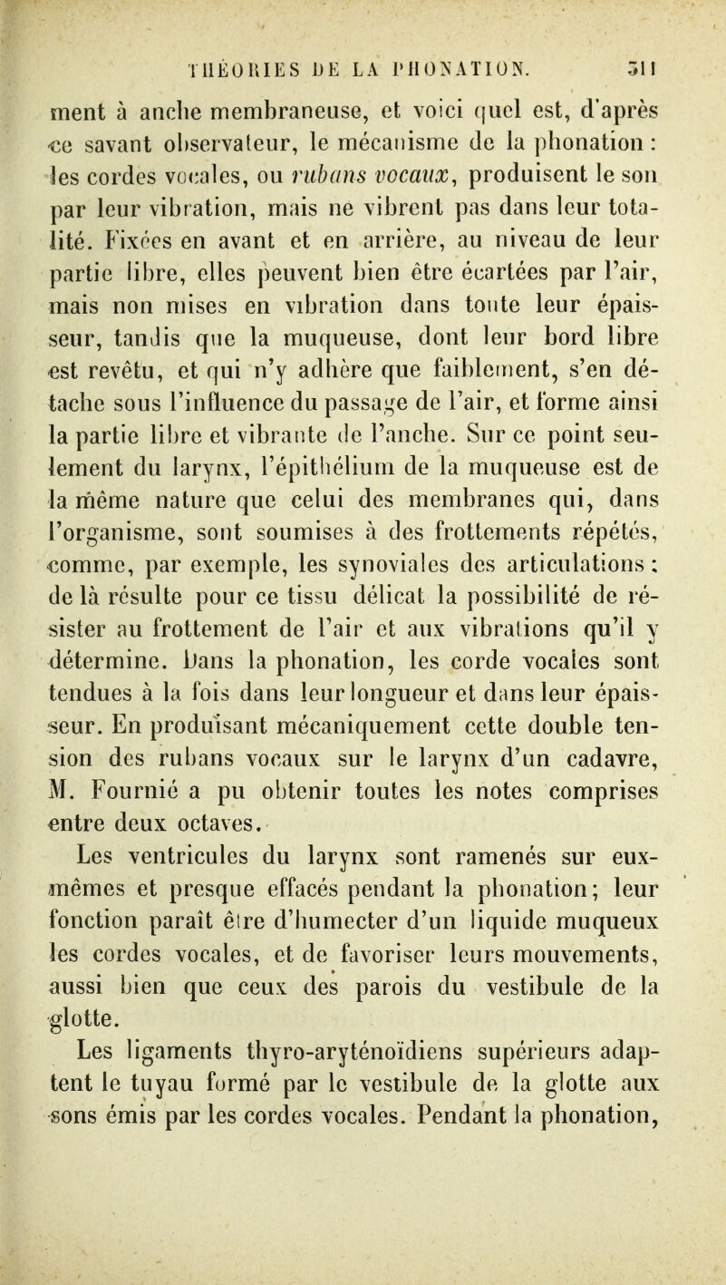 ment à anclie membraneuse, et voici quel est, d'après ce savant observateur, le mécanisme de la phonation : les cordes vo(*ales, ou rubans iwcaiix, produisent le son par leur vibration, mais ne vibrent pas dans leur tota- lité. Fixées en avant et en arrière, au niveau de leur partie libre, elles peuvent bien être écartées par l'air, mais non mises en vibration dans tonte leur épais- seur, tandis que la muqueuse, dont leur bord libre est revêtu, et qui n'y adhère que faiblement, s'en dé- tache sous l'influence du passage de Tair, et forme ainsi la partie libre et vibrante de l'anche. Sur ce point seu- lement du larynx, Tépithélium de la muqueuse est de la même nature que celui des membranes qui, dans l'organisme, sont soumises à des frottements répétés, comme, par exemple, les synoviales des articulations : de là résulte pour ce tissu délicat la possibilité de ré- sister au frottement de l'air et aux vibrations qu'il y détermine, bans la phonation, les corde vocales sont tendues à la fois dans leur longueur et dans leur épais- seur. En produisant mécaniquement cette double ten- sion des rubans vocaux sur le larynx d'un cadavre, M. Fournié a pu obtenir toutes les notes comprises entre deux octaves. Les ventricules du larynx sont ramenés sur eux- mêmes et presque effacés pendant la phonation; leur fonction paraît êlre d'humecter d'un liquide muqueux les cordes vocales, et de favoriser leurs mouvements, aussi bien que ceux des parois du vestibule de la glotte. Les ligaments thyro-aryténoïdiens supérieurs adap- tent le tuyau formé par le vestibule de la glotte aux sons émis par les cordes vocales. Pendant la phonation,