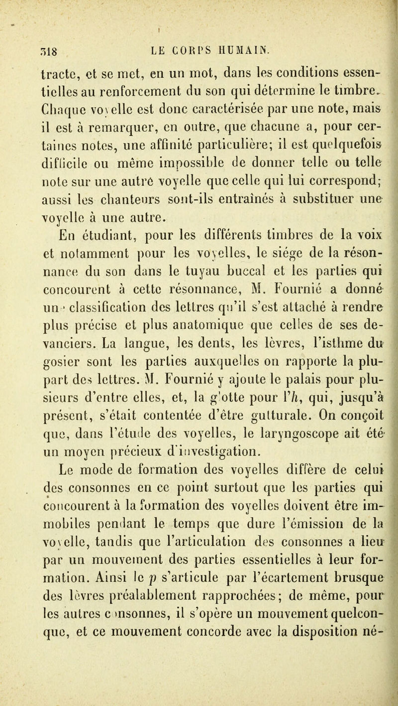 tracte, et se met, en un mot, dans les conditions essen- tielles au renforcement du son qui détermine le timbre. Chaque vovelle est donc caractérisée par une note, mais il est à remarquer, en outre, que chacune a, pour cer- taines notes, une affinité particulière; il est quelquefois diflicile ou même impossible de donner telle ou telle note sur une autrô voyelle que celle qui lui correspond; aussi les chanteurs sont-ils entraînés à substituer une voyelle à une autre. En étudiant, pour les différents timbres de la voix et notamment pour les voyelles, le siège de la réson- nance du son dans le tuyau buccal et les parties qui concourent à cette résonnance, M. Fournié a donné un ' classification des lettres qu'il s'est attaché à rendre plus précise et plus anatomique que celles de ses de- vanciers. La langue, les dents, les lèvres, l'isthme du gosier sont les parties auxquelles on rapporte la plu- part des lettres. M. Fournié y ajoute le palais pour plu- sieurs d'entre elles, et, la g'otte pour F/i, qui, jusqu'à présent, s'était contentée d'être gutturale. On conçoit que, dans l'étude des voyelles, le laryngoscope ait été un moyen précieux d'investigation. Le mode de formation des voyelles diffère de celui des consonnes en ce point surtout que les parties qui concourent à la formation des voyelles doivent être im- mobiles pendant le temps que dure l'émission de la voyelle, tandis que l'articulation des consonnes a lieu par un mouvement des parties essentielles à leur for- mation. Ainsi le p s'articule par l'écartement brusque des lèvres préalablement rapprochées; de même, pour les autres c msonnes, il s'opère un mouvement quelcon- que, et ce mouvement concorde avec la disposition né-