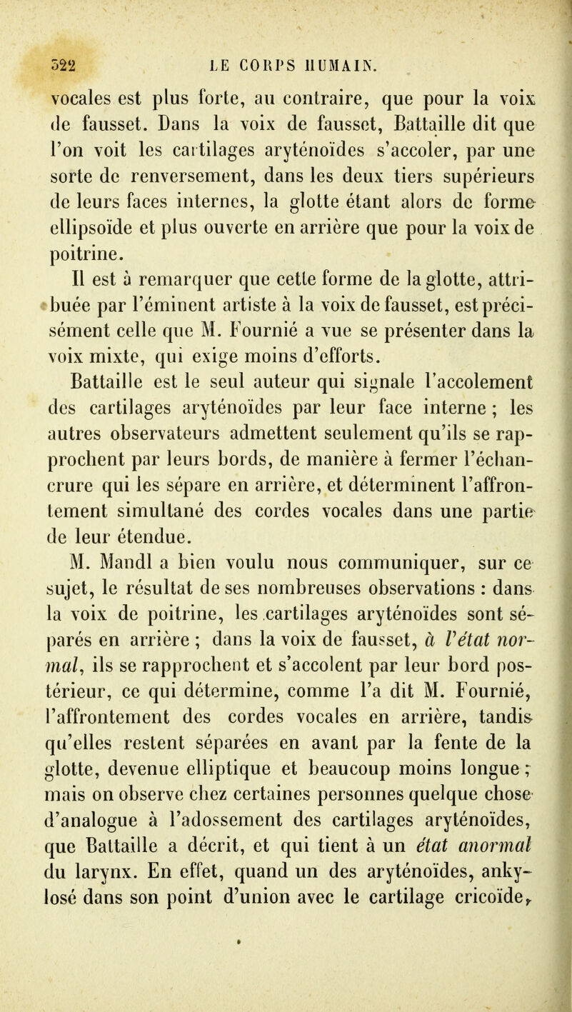 vocales est plus forte, au contraire, que pour la voix de fausset. Dans la voix de fausset, Battaille dit que l'on voit les cartilages aryténoïdes s'accoler, par une sorte de renversement, dans les deux tiers supérieurs de leurs faces internes, la glotte étant alors de forme ellipsoïde et plus ouverte en arrière que pour la voix de poitrine. Il est à remarquer que cette forme de la glotte, attri- ebuée par Téminent artiste à la voix de fausset, est préci- sément celle que M. Fournié a vue se présenter dans la voix mixte, qui exige moins d'efforts. Battaille est le seul auteur qui signale l'accolement des cartilages aryténoïdes par leur face interne ; les autres observateurs admettent seulement qu'ils se rap- prochent par leurs bords, de manière à fermer l'échan- crure qui les sépare en arrière, et détermment l'affron- tement simultané des cordes vocales dans une partie de leur étendue. M. Mandl a bien voulu nous communiquer, sur ce sujet, le résultat de ses nombreuses observations : dans la voix de poitrine, les cartilages aryténoïdes sont sé- parés en arrière ; dans la voix de fausset, à Vétat nor- mal, ils se rapprochent et s'accolent par leur bord pos- térieur, ce qui détermine, comme l'a dit M. Fournié, l'affrontement des cordes vocales en arrière, tandis- qu'elles restent séparées en avant par la fente de la glotte, devenue elliptique et beaucoup moins longue ; mais on observe chez certaines personnes quelque chose d'analogue à l'adossement des cartilages aryténoïdes, que Battaille a décrit, et qui tient à un état anoi^mal du larynx. En effet, quand un des aryténoïdes, anky-^ losé dans son point d'union avec le cartilage cricoïde^