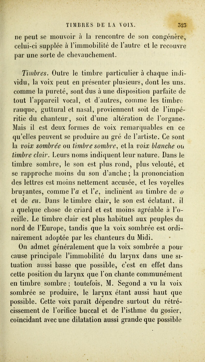 ne peut se mouvoir à la rencontre de son congénère, celui-ci supplée à l'immobilité de l'autre et le recouvre par une sorte de chevauchement. Timbres. Outre le timbre particulier à chaque indi- vidu, la voix peut en présenter plusieurs, dont les uns. comme la pureté, sont dus à une disposition parfaite de tout l'appareil vocal, et d'autres, comme les timbre rauque, guttural et nasal, proviennent soit de l'impé- ritie du chanteur, soit d'une altération de l'organe- Mais il est deux formes de voix remarquables en ce qu'elles peuvent se produire au gré de l'artiste. Ce sont la voix sombrée ou timbre sombre, et la voix blanche ou timbre clair. Leurs noms indiquent leur nature. Dans le timbre sombre, le son est plus rond, plus velouté, et se rapproche moins du son d'anche ; la prononciation des lettres est moins nettement accusée, et les voyelles bruyantes, comme Va et Ve, inclinent au timbre de o et de eu. Dans le timbre clair, le son est éclatant, il a quelque chose de criard et est moins agréable h l'o- reille. Le timbre clair est plus habituel aux peuples du nord de l'Europe, tandis que la voix sombrée esi ordi- nairement adoptée par les chanteurs du Midi. On admet généralement que la voix sombrée a pour cause principale l'immobilité du larynx dans une si- tuation aussi basse que possible, c'est en effet dans cette position du larynx que Ton chante communément en timbre sombre ; toutefois, M. Segond a vu la voix sombrée se produire, le larynx étant aussi haut que possible. Cette voix paraît dépendre surtout du rétré- cissement de l'orifice buccal et de l'isthme du gosier, coïncidant avec une dilatation aussi grande que possible