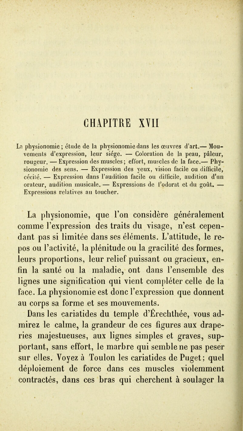 CHAPITRE XYII La physionomie; étude de la physionomie dans les œuvres d'art.— Mou- vements d'expression, leur siège. — Coloration de la peau, pâleur, rougeur. — Expression des muscles; effort, muscles de la face.— Phy- sionomie des sens. — Expression des yeux, vision facile ou difficile, cécilé. — Expression dans l'audition facile ou difficile, audition d'un orateur, audition musicale. — Expressions de i'odorat et du goût. — Expressions relatives au toucher. La physionomie, que Ton considère généralement comme l'expression des traits du visage, n'est cepen- dant pas si limitée dans ses éléments. L'attitude, le re- pos ou l'activité, la plénitude ou la gracilité des formes, leurs proportions, leur relief puissant ou gracieux, en- fin la santé ou la maladie, ont dans l'ensemble des lignes une signification qui vient compléter celle de la face. La physionomie est donc l'expression que donnent au corps sa forme et ses mouvements. Dans les cariatides du temple d'Érechthée, vous ad- mirez le calme, la grandeur de ces figures aux drape- ries majestueuses, aux lignes simples et graves, sup- portant, sans effort, le marbre qui semble ne pas peser sur elles. Voyez à Toulon les cariatides de Puget; quel déploiement de force dans ces muscles violemment contractés, dans ces bras qui cherchent à soulager la