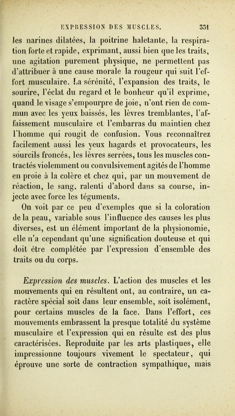 les narines dilatées, la poitrine haletante, la respira- tion forte et rapide, exprimant, aussi bien que les traits, une agitation purement physique, ne permettent pas d'attribuer à une cause morale la rougeur qui suit l'ef- fort musculaire. La sérénité, l'expansion des traits, le sourire, l'éclat du regard et le bonheur qu'il exprime, quand le visage s'empourpre de joie, n'ont rien de com- mun avec les yeux baissés, les lèvres tremblantes, l'af- faissement musculaire et l'embarras du maintien chez l'homme qui rougit de confusion. Vous reconnaîtrez facilement aussi les yeux hagards et provocateurs, les sourcils froncés, les lèvres serrées, tous les muscles con- tractés violemment ou convulsivement agités de l'homme en proie à la colère et chez qui, par un mouvement de réaction, le sang, ralenti d'abord dans sa course, in- jecte avec force les téguments. On voit par ce peu d'exemples que si la coloration delà peau, variable sous l'influence des causes les plus diverses, est un élément important de la physionomie, elle n'a cependant qu'une signification douteuse et qui doit être complétée par l'expression d'ensemble des traits ou du corps. Expression des muscles. L'action des muscles et les mouvements qui en résultent ont, au contraire, un ca- ractère spécial soit dans leur ensemble, soit isolément, pour certains muscles de la face. Dans l'effort, ces mouvements embrassent la presque totalité du système musculaire et l'expression qui en résulte est des plus caractérisées. Reproduite par les arts plastiques, elle impressionne toujours vivement le spectateur, qui éprouve une sorte de contraction sympathique, mais