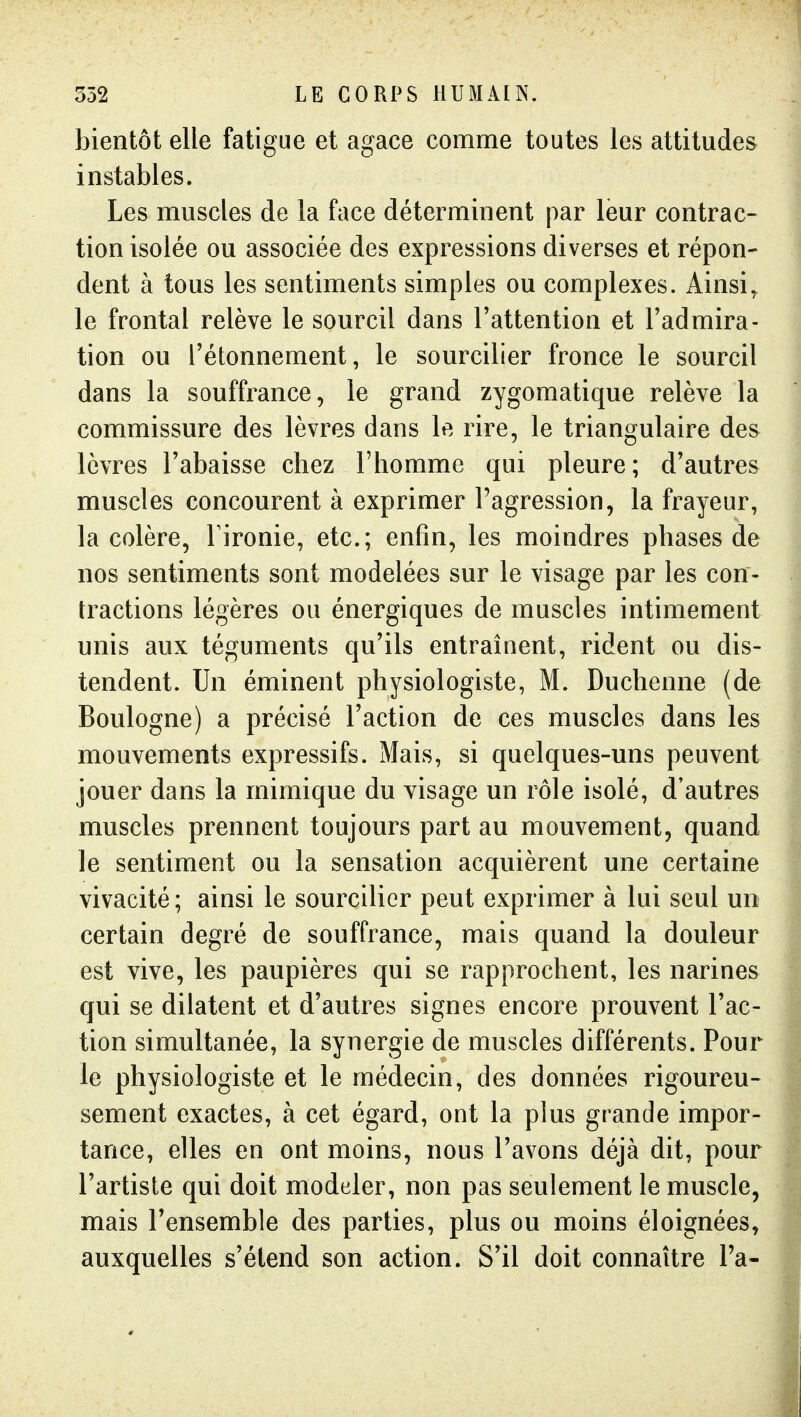 bientôt elle fatigue et agace comme toutes les attitudes instables. Les muscles de la face déterminent par leur contrac- tion isolée ou associée des expressions diverses et répon- dent à tous les sentiments simples ou complexes. Ainsi, le frontal relève le sourcil dans l'attention et l'admira- tion ou l'étonnement, le sourciller fronce le sourcil dans la souffrance, le grand zygomatique relève la commissure des lèvres dans le rire, le triangulaire des lèvres l'abaisse chez l'homme qui pleure; d'autres muscles concourent à exprimer l'agression, la frayeur, la colère, Tironie, etc.; enfin, les moindres phases de nos sentiments sont modelées sur le visage par les con- tractions légères ou énergiques de muscles intimement unis aux téguments qu'ils entraînent, rident ou dis- tendent. Un éminent physiologiste, M. Duchenne (de Boulogne) a précisé l'action de ces muscles dans les mouvements expressifs. Mais, si quelques-uns peuvent jouer dans la mimique du visage un rôle isolé, d'autres muscles prennent toujours part au mouvement, quand le sentiment ou la sensation acquièrent une certaine vivacité ; ainsi le sourcilier peut exprimer à lui seul un certain degré de souffrance, mais quand la douleur est vive, les paupières qui se rapprochent, les narines qui se dilatent et d'autres signes encore prouvent l'ac- tion simultanée, la synergie de muscles différents. Pour le physiologiste et le médecin, des données rigoureu- sement exactes, à cet égard, ont la plus grande impor- tance, elles en ont moins, nous l'avons déjà dit, pour l'artiste qui doit modeler, non pas seulement le muscle, mais l'ensemble des parties, plus ou moins éloignées, auxquelles s'étend son action. S'il doit connaître Ta-